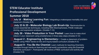 STEM Educator Institute
Professional Development
Summer 2018
▶July 19 - Making Learning Fun: Integrating a makerspace mentality into your
classroom (Grades 6-8)
▶July 23 & 25 - Molecular Biology Lab Brush-Up: Reintroduction to
current essential lab techniques, including DNA Electrophoresis, PAGE molecular
cloning, and expression analyses. (Grades 7-12)
▶July 26 - Video Production in Your Pocket: Learn how to make short
videos in your classroom using smartphones in three easy steps.(Grades 6-12)
▶August 2 - Engineering is Elementary™: Create a classroom of problem-
solvers using FREE hands-on kits and inquiry-based curriculum.(Grades K-5)
▶August 9 - You Be the Chemist: Learn methods for teaching Chemistry
concepts through hands-on learning and real-world connections using the Essential
Elements curriculum™. Participants will receive a FREE curriculum and activity set.
(Grades K-8)
 