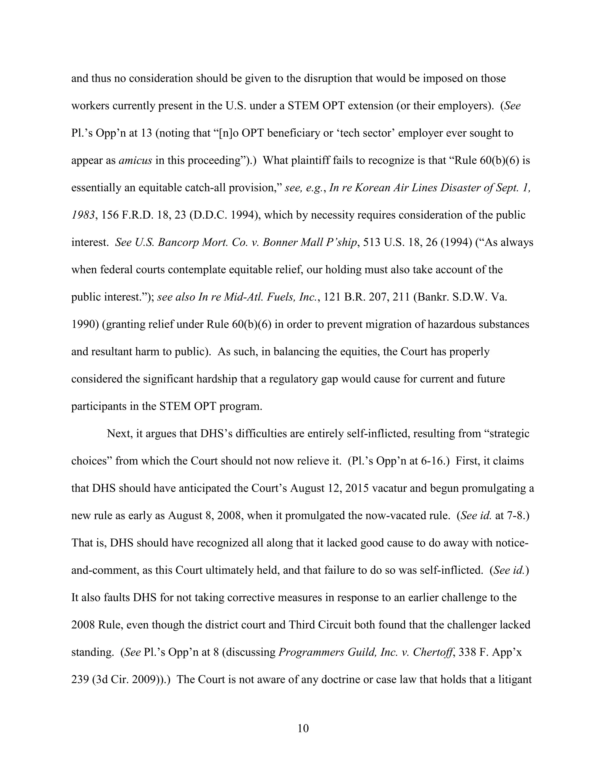 10
and thus no consideration should be given to the disruption that would be imposed on those
workers currently present in the U.S. under a STEM OPT extension (or their employers). (See
Pl.’s Opp’n at 13 (noting that “[n]o OPT beneficiary or ‘tech sector’ employer ever sought to
appear as amicus in this proceeding”).) What plaintiff fails to recognize is that “Rule 60(b)(6) is
essentially an equitable catch-all provision,” see, e.g., In re Korean Air Lines Disaster of Sept. 1,
1983, 156 F.R.D. 18, 23 (D.D.C. 1994), which by necessity requires consideration of the public
interest. See U.S. Bancorp Mort. Co. v. Bonner Mall P’ship, 513 U.S. 18, 26 (1994) (“As always
when federal courts contemplate equitable relief, our holding must also take account of the
public interest.”); see also In re Mid-Atl. Fuels, Inc., 121 B.R. 207, 211 (Bankr. S.D.W. Va.
1990) (granting relief under Rule 60(b)(6) in order to prevent migration of hazardous substances
and resultant harm to public). As such, in balancing the equities, the Court has properly
considered the significant hardship that a regulatory gap would cause for current and future
participants in the STEM OPT program.
Next, it argues that DHS’s difficulties are entirely self-inflicted, resulting from “strategic
choices” from which the Court should not now relieve it. (Pl.’s Opp’n at 6-16.) First, it claims
that DHS should have anticipated the Court’s August 12, 2015 vacatur and begun promulgating a
new rule as early as August 8, 2008, when it promulgated the now-vacated rule. (See id. at 7-8.)
That is, DHS should have recognized all along that it lacked good cause to do away with notice-
and-comment, as this Court ultimately held, and that failure to do so was self-inflicted. (See id.)
It also faults DHS for not taking corrective measures in response to an earlier challenge to the
2008 Rule, even though the district court and Third Circuit both found that the challenger lacked
standing. (See Pl.’s Opp’n at 8 (discussing Programmers Guild, Inc. v. Chertoff, 338 F. App’x
239 (3d Cir. 2009)).) The Court is not aware of any doctrine or case law that holds that a litigant
 