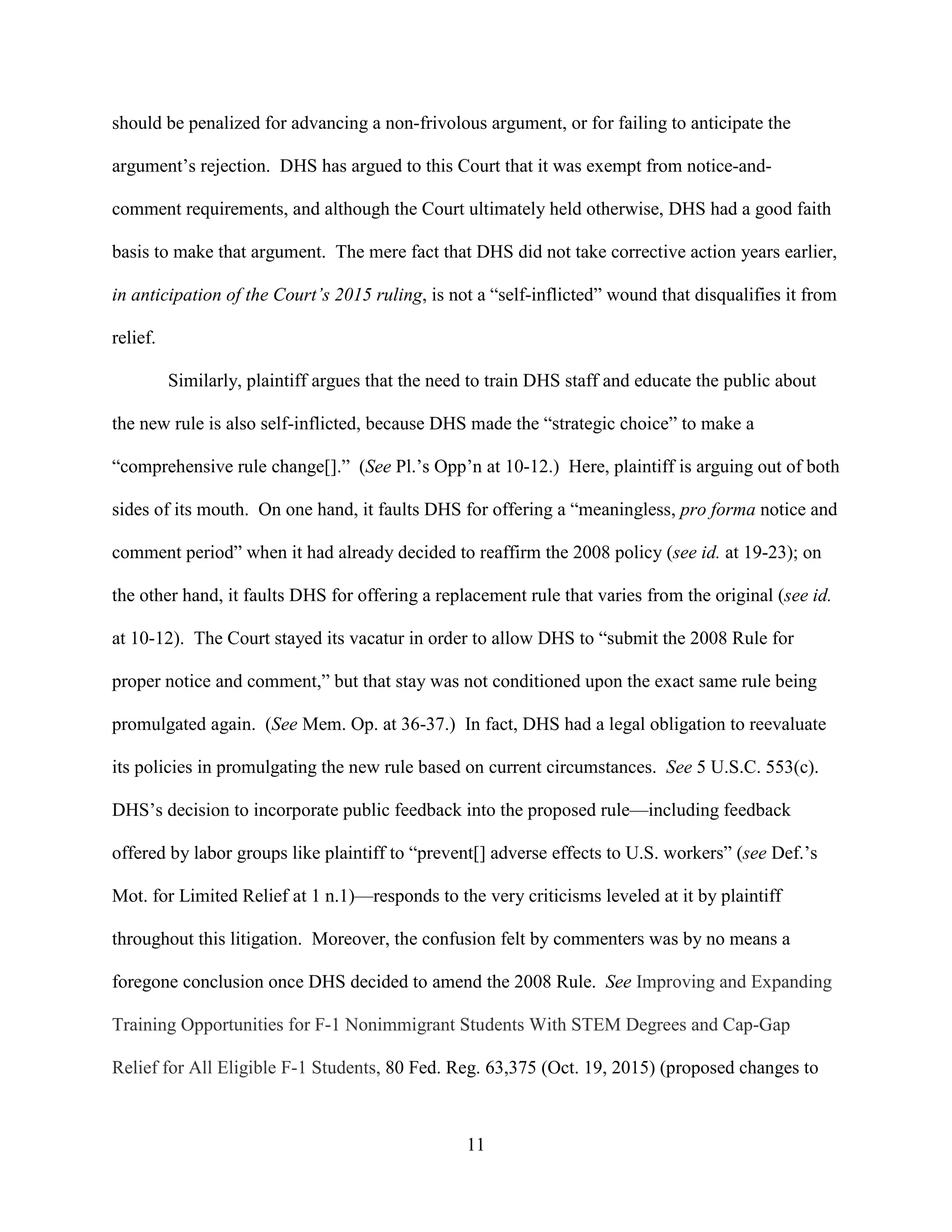 11
should be penalized for advancing a non-frivolous argument, or for failing to anticipate the
argument’s rejection. DHS has argued to this Court that it was exempt from notice-and-
comment requirements, and although the Court ultimately held otherwise, DHS had a good faith
basis to make that argument. The mere fact that DHS did not take corrective action years earlier,
in anticipation of the Court’s 2015 ruling, is not a “self-inflicted” wound that disqualifies it from
relief.
Similarly, plaintiff argues that the need to train DHS staff and educate the public about
the new rule is also self-inflicted, because DHS made the “strategic choice” to make a
“comprehensive rule change[].” (See Pl.’s Opp’n at 10-12.) Here, plaintiff is arguing out of both
sides of its mouth. On one hand, it faults DHS for offering a “meaningless, pro forma notice and
comment period” when it had already decided to reaffirm the 2008 policy (see id. at 19-23); on
the other hand, it faults DHS for offering a replacement rule that varies from the original (see id.
at 10-12). The Court stayed its vacatur in order to allow DHS to “submit the 2008 Rule for
proper notice and comment,” but that stay was not conditioned upon the exact same rule being
promulgated again. (See Mem. Op. at 36-37.) In fact, DHS had a legal obligation to reevaluate
its policies in promulgating the new rule based on current circumstances. See 5 U.S.C. 553(c).
DHS’s decision to incorporate public feedback into the proposed rule—including feedback
offered by labor groups like plaintiff to “prevent[] adverse effects to U.S. workers” (see Def.’s
Mot. for Limited Relief at 1 n.1)—responds to the very criticisms leveled at it by plaintiff
throughout this litigation. Moreover, the confusion felt by commenters was by no means a
foregone conclusion once DHS decided to amend the 2008 Rule. See Improving and Expanding
Training Opportunities for F-1 Nonimmigrant Students With STEM Degrees and Cap-Gap
Relief for All Eligible F-1 Students, 80 Fed. Reg. 63,375 (Oct. 19, 2015) (proposed changes to
 