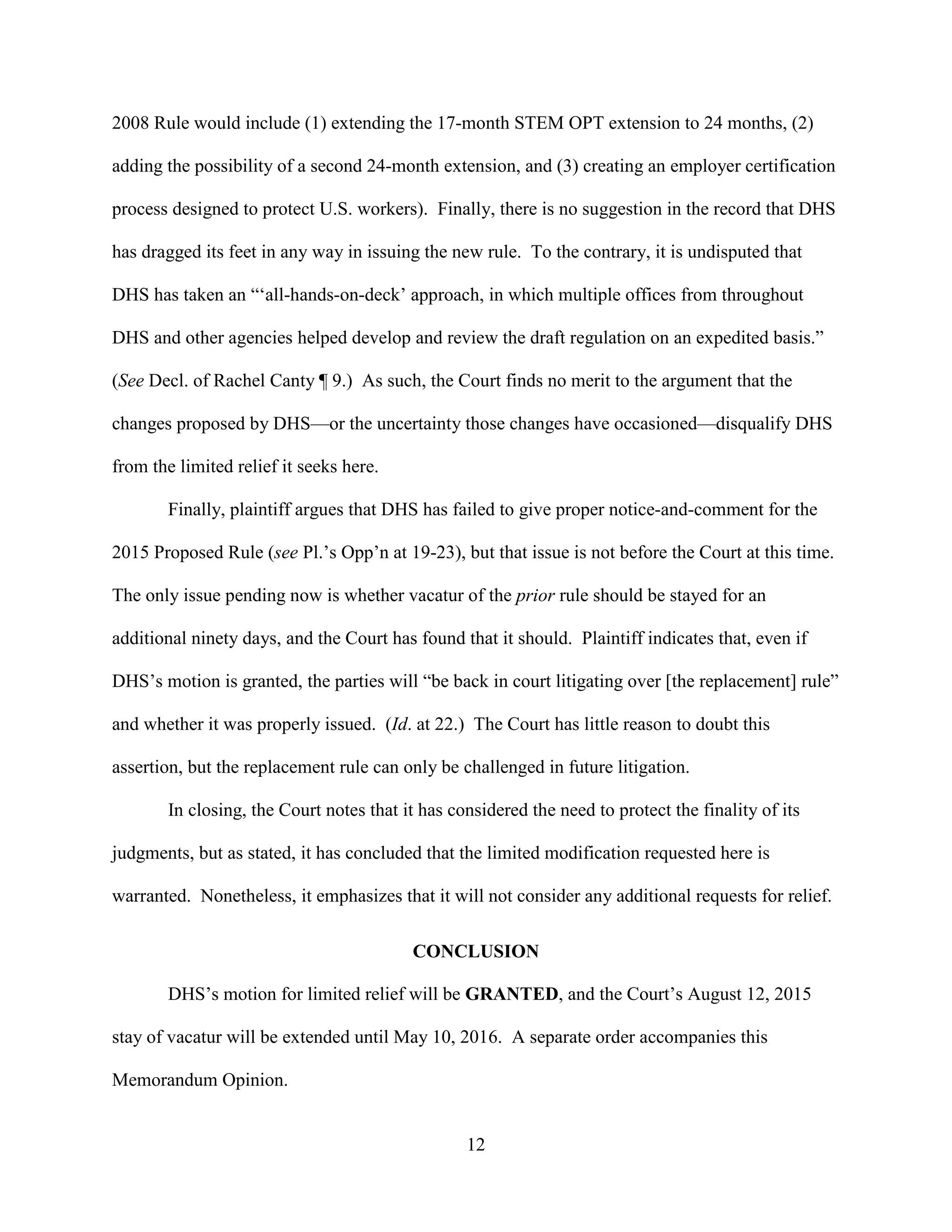 12
2008 Rule would include (1) extending the 17-month STEM OPT extension to 24 months, (2)
adding the possibility of a second 24-month extension, and (3) creating an employer certification
process designed to protect U.S. workers). Finally, there is no suggestion in the record that DHS
has dragged its feet in any way in issuing the new rule. To the contrary, it is undisputed that
DHS has taken an “‘all-hands-on-deck’ approach, in which multiple offices from throughout
DHS and other agencies helped develop and review the draft regulation on an expedited basis.”
(See Decl. of Rachel Canty ¶ 9.) As such, the Court finds no merit to the argument that the
changes proposed by DHS—or the uncertainty those changes have occasioned—disqualify DHS
from the limited relief it seeks here.
Finally, plaintiff argues that DHS has failed to give proper notice-and-comment for the
2015 Proposed Rule (see Pl.’s Opp’n at 19-23), but that issue is not before the Court at this time.
The only issue pending now is whether vacatur of the prior rule should be stayed for an
additional ninety days, and the Court has found that it should. Plaintiff indicates that, even if
DHS’s motion is granted, the parties will “be back in court litigating over [the replacement] rule”
and whether it was properly issued. (Id. at 22.) The Court has little reason to doubt this
assertion, but the replacement rule can only be challenged in future litigation.
In closing, the Court notes that it has considered the need to protect the finality of its
judgments, but as stated, it has concluded that the limited modification requested here is
warranted. Nonetheless, it emphasizes that it will not consider any additional requests for relief.
CONCLUSION
DHS’s motion for limited relief will be GRANTED, and the Court’s August 12, 2015
stay of vacatur will be extended until May 10, 2016. A separate order accompanies this
Memorandum Opinion.
 