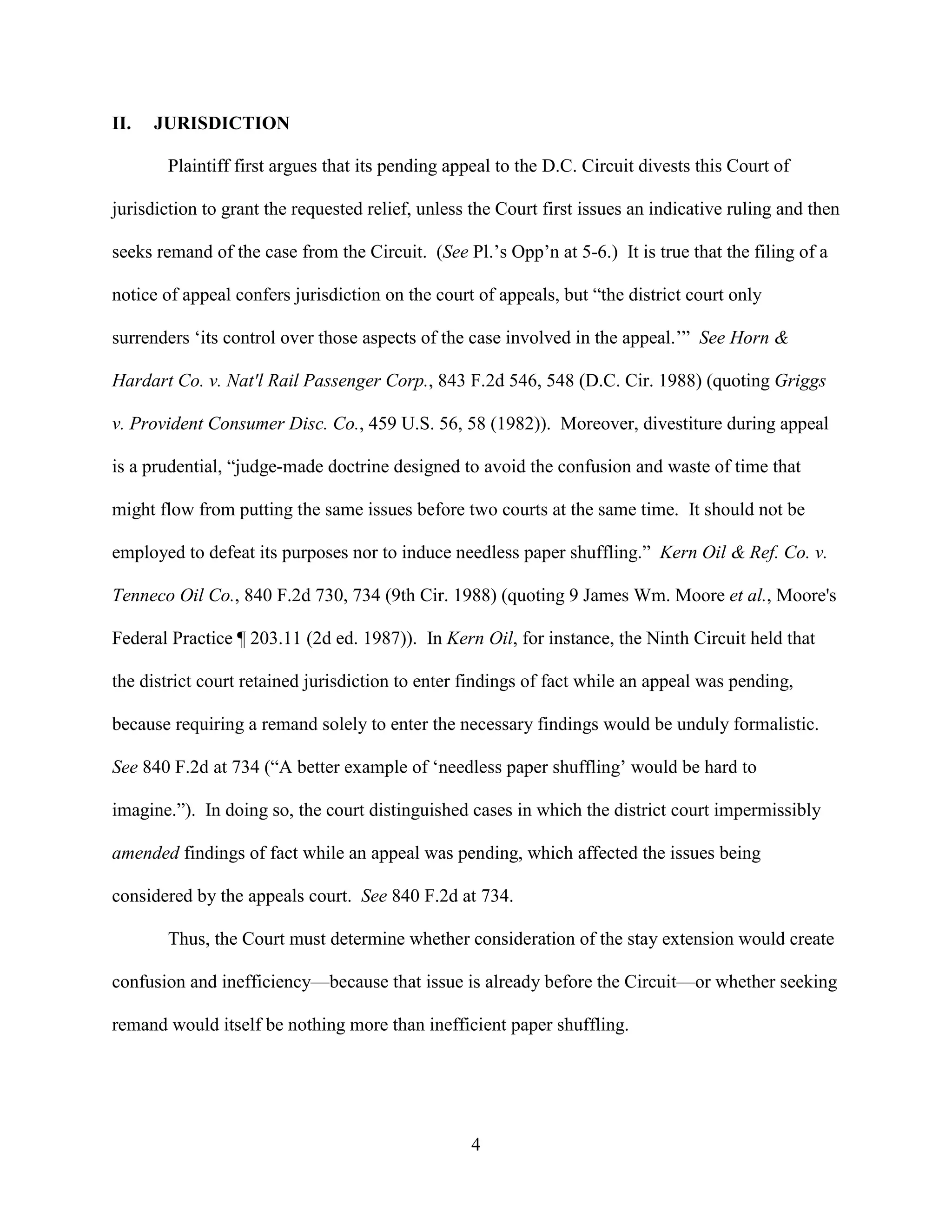 4
II. JURISDICTION
Plaintiff first argues that its pending appeal to the D.C. Circuit divests this Court of
jurisdiction to grant the requested relief, unless the Court first issues an indicative ruling and then
seeks remand of the case from the Circuit. (See Pl.’s Opp’n at 5-6.) It is true that the filing of a
notice of appeal confers jurisdiction on the court of appeals, but “the district court only
surrenders ‘its control over those aspects of the case involved in the appeal.’” See Horn &
Hardart Co. v. Nat'l Rail Passenger Corp., 843 F.2d 546, 548 (D.C. Cir. 1988) (quoting Griggs
v. Provident Consumer Disc. Co., 459 U.S. 56, 58 (1982)). Moreover, divestiture during appeal
is a prudential, “judge-made doctrine designed to avoid the confusion and waste of time that
might flow from putting the same issues before two courts at the same time. It should not be
employed to defeat its purposes nor to induce needless paper shuffling.” Kern Oil & Ref. Co. v.
Tenneco Oil Co., 840 F.2d 730, 734 (9th Cir. 1988) (quoting 9 James Wm. Moore et al., Moore's
Federal Practice ¶ 203.11 (2d ed. 1987)). In Kern Oil, for instance, the Ninth Circuit held that
the district court retained jurisdiction to enter findings of fact while an appeal was pending,
because requiring a remand solely to enter the necessary findings would be unduly formalistic.
See 840 F.2d at 734 (“A better example of ‘needless paper shuffling’ would be hard to
imagine.”). In doing so, the court distinguished cases in which the district court impermissibly
amended findings of fact while an appeal was pending, which affected the issues being
considered by the appeals court. See 840 F.2d at 734.
Thus, the Court must determine whether consideration of the stay extension would create
confusion and inefficiency—because that issue is already before the Circuit—or whether seeking
remand would itself be nothing more than inefficient paper shuffling.
 