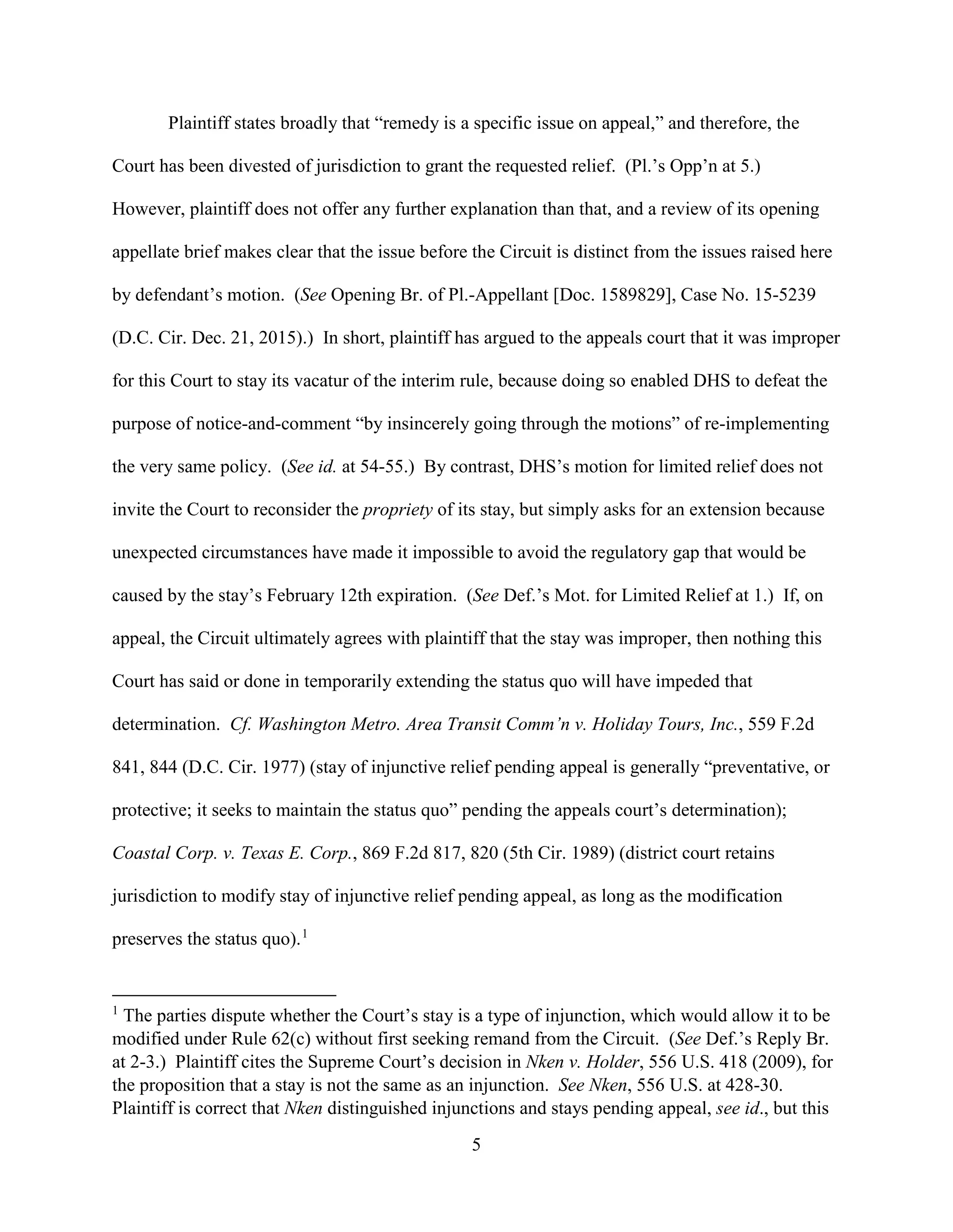 5
Plaintiff states broadly that “remedy is a specific issue on appeal,” and therefore, the
Court has been divested of jurisdiction to grant the requested relief. (Pl.’s Opp’n at 5.)
However, plaintiff does not offer any further explanation than that, and a review of its opening
appellate brief makes clear that the issue before the Circuit is distinct from the issues raised here
by defendant’s motion. (See Opening Br. of Pl.-Appellant [Doc. 1589829], Case No. 15-5239
(D.C. Cir. Dec. 21, 2015).) In short, plaintiff has argued to the appeals court that it was improper
for this Court to stay its vacatur of the interim rule, because doing so enabled DHS to defeat the
purpose of notice-and-comment “by insincerely going through the motions” of re-implementing
the very same policy. (See id. at 54-55.) By contrast, DHS’s motion for limited relief does not
invite the Court to reconsider the propriety of its stay, but simply asks for an extension because
unexpected circumstances have made it impossible to avoid the regulatory gap that would be
caused by the stay’s February 12th expiration. (See Def.’s Mot. for Limited Relief at 1.) If, on
appeal, the Circuit ultimately agrees with plaintiff that the stay was improper, then nothing this
Court has said or done in temporarily extending the status quo will have impeded that
determination. Cf. Washington Metro. Area Transit Comm’n v. Holiday Tours, Inc., 559 F.2d
841, 844 (D.C. Cir. 1977) (stay of injunctive relief pending appeal is generally “preventative, or
protective; it seeks to maintain the status quo” pending the appeals court’s determination);
Coastal Corp. v. Texas E. Corp., 869 F.2d 817, 820 (5th Cir. 1989) (district court retains
jurisdiction to modify stay of injunctive relief pending appeal, as long as the modification
preserves the status quo).1
1
The parties dispute whether the Court’s stay is a type of injunction, which would allow it to be
modified under Rule 62(c) without first seeking remand from the Circuit. (See Def.’s Reply Br.
at 2-3.) Plaintiff cites the Supreme Court’s decision in Nken v. Holder, 556 U.S. 418 (2009), for
the proposition that a stay is not the same as an injunction. See Nken, 556 U.S. at 428-30.
Plaintiff is correct that Nken distinguished injunctions and stays pending appeal, see id., but this
 