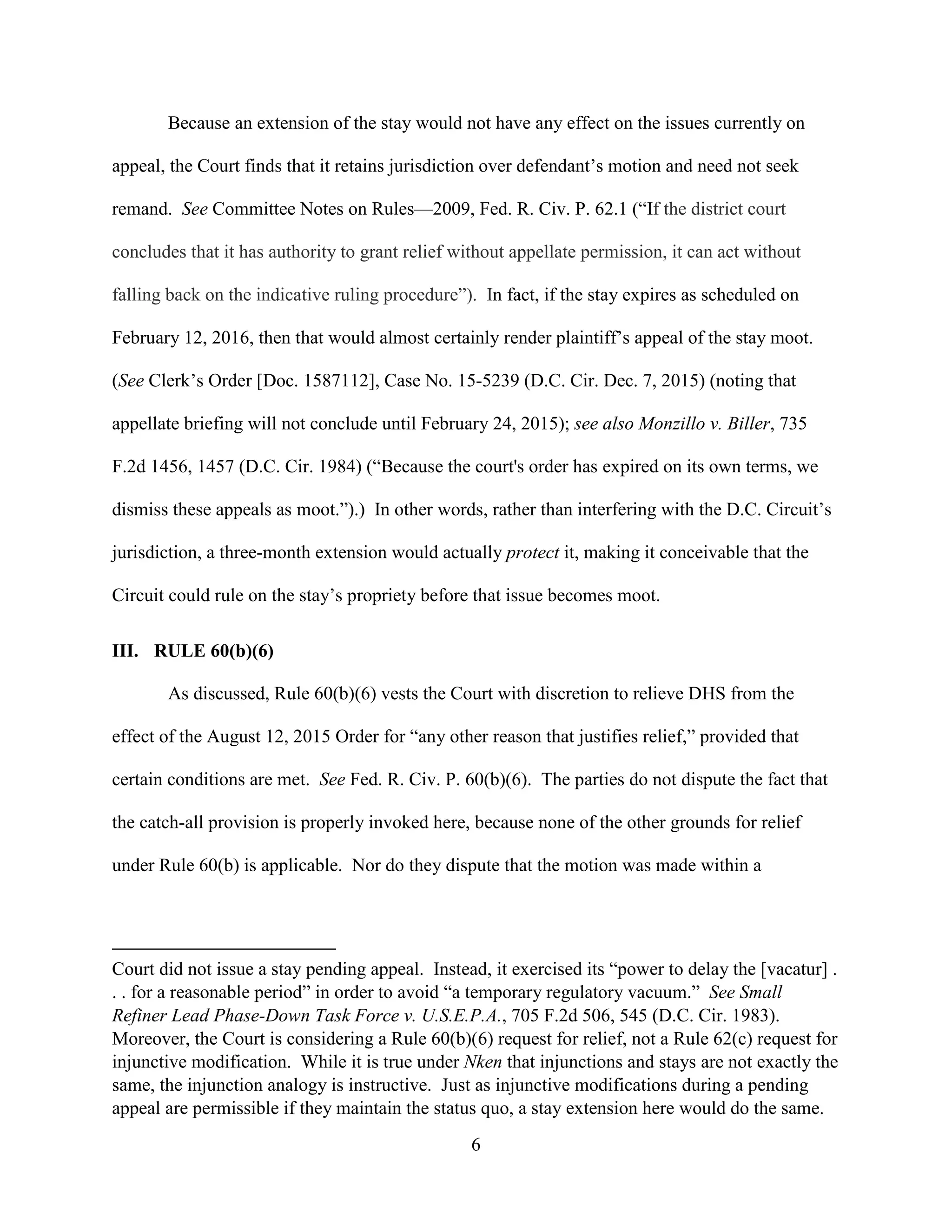6
Because an extension of the stay would not have any effect on the issues currently on
appeal, the Court finds that it retains jurisdiction over defendant’s motion and need not seek
remand. See Committee Notes on Rules—2009, Fed. R. Civ. P. 62.1 (“If the district court
concludes that it has authority to grant relief without appellate permission, it can act without
falling back on the indicative ruling procedure”). In fact, if the stay expires as scheduled on
February 12, 2016, then that would almost certainly render plaintiff’s appeal of the stay moot.
(See Clerk’s Order [Doc. 1587112], Case No. 15-5239 (D.C. Cir. Dec. 7, 2015) (noting that
appellate briefing will not conclude until February 24, 2015); see also Monzillo v. Biller, 735
F.2d 1456, 1457 (D.C. Cir. 1984) (“Because the court's order has expired on its own terms, we
dismiss these appeals as moot.”).) In other words, rather than interfering with the D.C. Circuit’s
jurisdiction, a three-month extension would actually protect it, making it conceivable that the
Circuit could rule on the stay’s propriety before that issue becomes moot.
III. RULE 60(b)(6)
As discussed, Rule 60(b)(6) vests the Court with discretion to relieve DHS from the
effect of the August 12, 2015 Order for “any other reason that justifies relief,” provided that
certain conditions are met. See Fed. R. Civ. P. 60(b)(6). The parties do not dispute the fact that
the catch-all provision is properly invoked here, because none of the other grounds for relief
under Rule 60(b) is applicable. Nor do they dispute that the motion was made within a
Court did not issue a stay pending appeal. Instead, it exercised its “power to delay the [vacatur] .
. . for a reasonable period” in order to avoid “a temporary regulatory vacuum.” See Small
Refiner Lead Phase-Down Task Force v. U.S.E.P.A., 705 F.2d 506, 545 (D.C. Cir. 1983).
Moreover, the Court is considering a Rule 60(b)(6) request for relief, not a Rule 62(c) request for
injunctive modification. While it is true under Nken that injunctions and stays are not exactly the
same, the injunction analogy is instructive. Just as injunctive modifications during a pending
appeal are permissible if they maintain the status quo, a stay extension here would do the same.
 