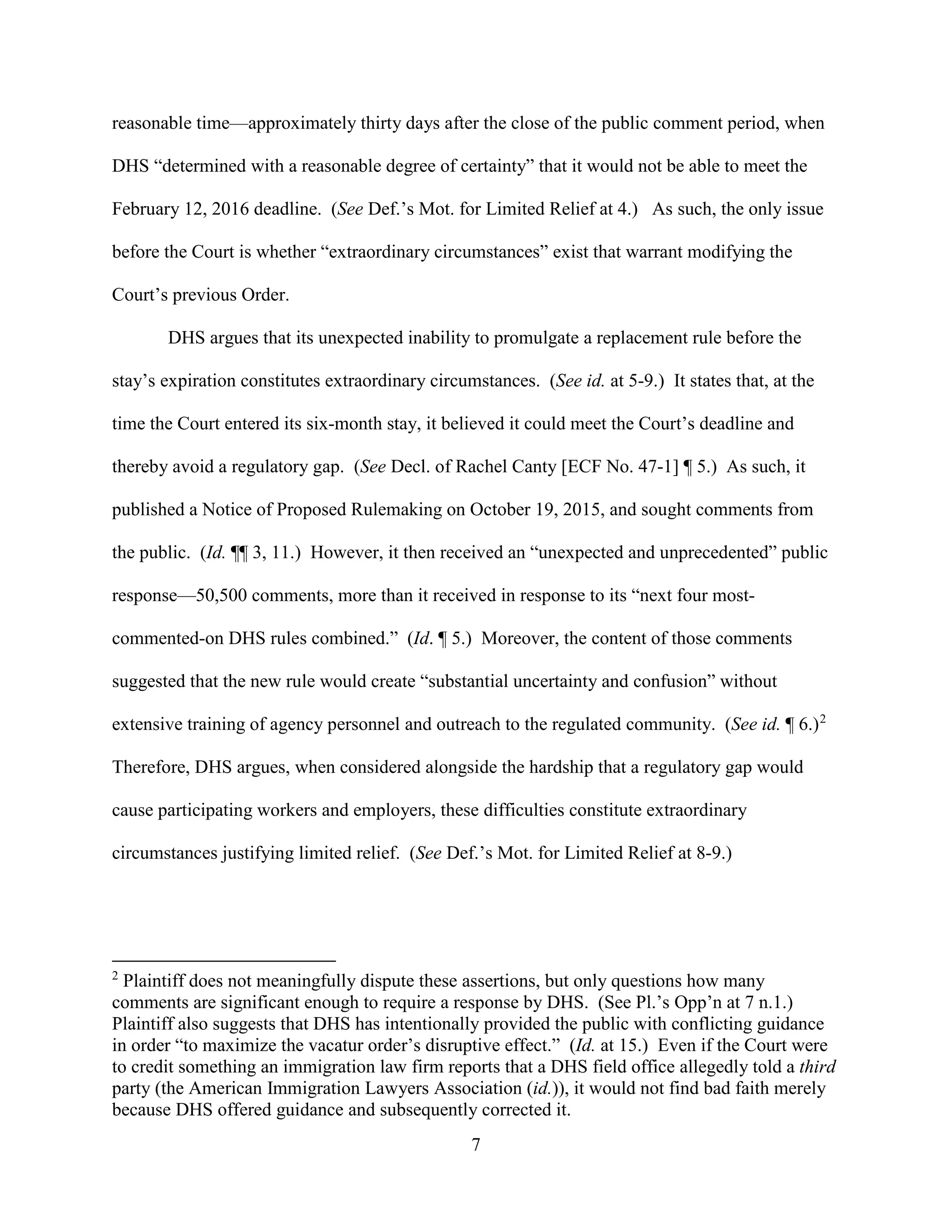 7
reasonable time—approximately thirty days after the close of the public comment period, when
DHS “determined with a reasonable degree of certainty” that it would not be able to meet the
February 12, 2016 deadline. (See Def.’s Mot. for Limited Relief at 4.) As such, the only issue
before the Court is whether “extraordinary circumstances” exist that warrant modifying the
Court’s previous Order.
DHS argues that its unexpected inability to promulgate a replacement rule before the
stay’s expiration constitutes extraordinary circumstances. (See id. at 5-9.) It states that, at the
time the Court entered its six-month stay, it believed it could meet the Court’s deadline and
thereby avoid a regulatory gap. (See Decl. of Rachel Canty [ECF No. 47-1] ¶ 5.) As such, it
published a Notice of Proposed Rulemaking on October 19, 2015, and sought comments from
the public. (Id. ¶¶ 3, 11.) However, it then received an “unexpected and unprecedented” public
response—50,500 comments, more than it received in response to its “next four most-
commented-on DHS rules combined.” (Id. ¶ 5.) Moreover, the content of those comments
suggested that the new rule would create “substantial uncertainty and confusion” without
extensive training of agency personnel and outreach to the regulated community. (See id. ¶ 6.)2
Therefore, DHS argues, when considered alongside the hardship that a regulatory gap would
cause participating workers and employers, these difficulties constitute extraordinary
circumstances justifying limited relief. (See Def.’s Mot. for Limited Relief at 8-9.)
2
Plaintiff does not meaningfully dispute these assertions, but only questions how many
comments are significant enough to require a response by DHS. (See Pl.’s Opp’n at 7 n.1.)
Plaintiff also suggests that DHS has intentionally provided the public with conflicting guidance
in order “to maximize the vacatur order’s disruptive effect.” (Id. at 15.) Even if the Court were
to credit something an immigration law firm reports that a DHS field office allegedly told a third
party (the American Immigration Lawyers Association (id.)), it would not find bad faith merely
because DHS offered guidance and subsequently corrected it.
 