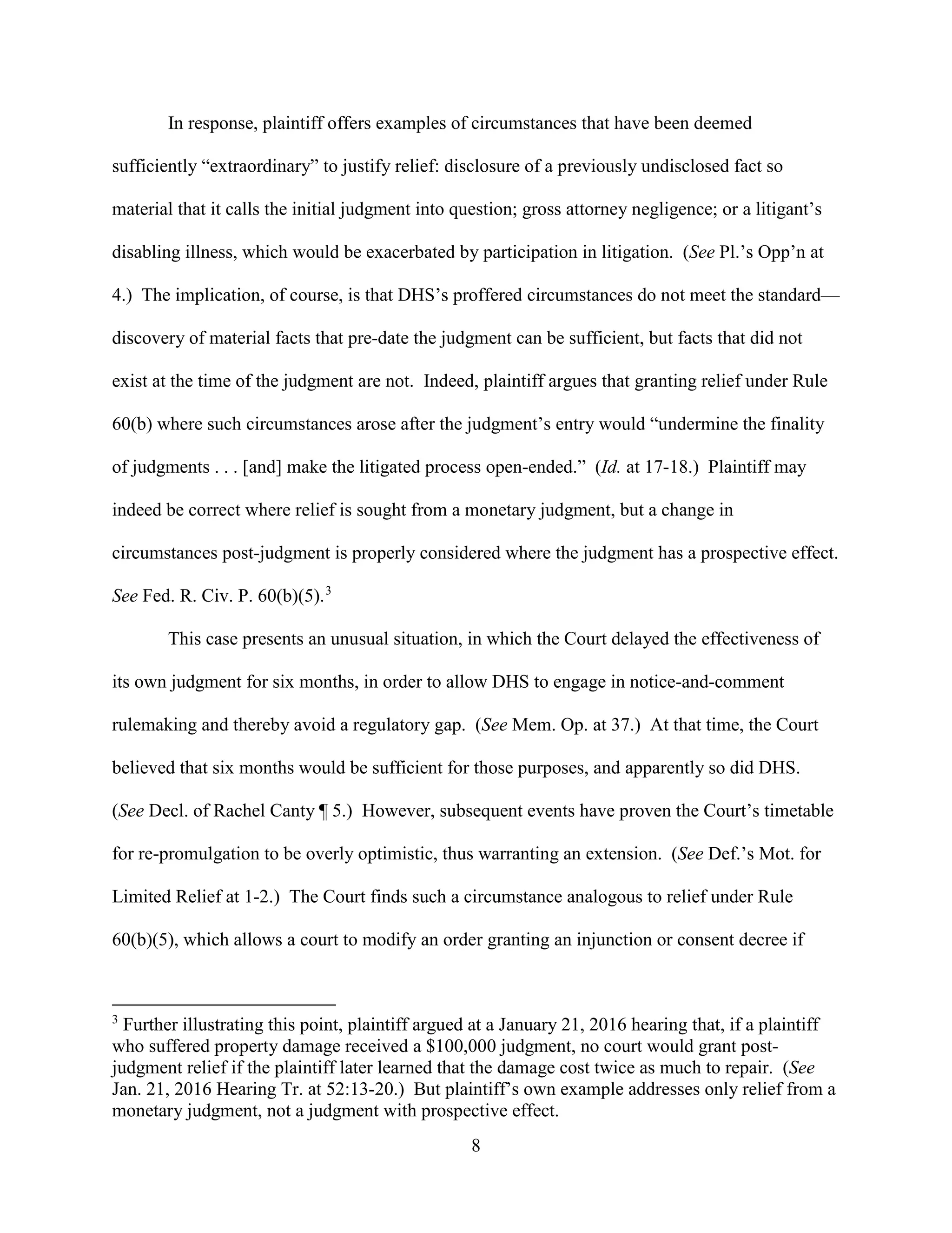 8
In response, plaintiff offers examples of circumstances that have been deemed
sufficiently “extraordinary” to justify relief: disclosure of a previously undisclosed fact so
material that it calls the initial judgment into question; gross attorney negligence; or a litigant’s
disabling illness, which would be exacerbated by participation in litigation. (See Pl.’s Opp’n at
4.) The implication, of course, is that DHS’s proffered circumstances do not meet the standard—
discovery of material facts that pre-date the judgment can be sufficient, but facts that did not
exist at the time of the judgment are not. Indeed, plaintiff argues that granting relief under Rule
60(b) where such circumstances arose after the judgment’s entry would “undermine the finality
of judgments . . . [and] make the litigated process open-ended.” (Id. at 17-18.) Plaintiff may
indeed be correct where relief is sought from a monetary judgment, but a change in
circumstances post-judgment is properly considered where the judgment has a prospective effect.
See Fed. R. Civ. P. 60(b)(5).3
This case presents an unusual situation, in which the Court delayed the effectiveness of
its own judgment for six months, in order to allow DHS to engage in notice-and-comment
rulemaking and thereby avoid a regulatory gap. (See Mem. Op. at 37.) At that time, the Court
believed that six months would be sufficient for those purposes, and apparently so did DHS.
(See Decl. of Rachel Canty ¶ 5.) However, subsequent events have proven the Court’s timetable
for re-promulgation to be overly optimistic, thus warranting an extension. (See Def.’s Mot. for
Limited Relief at 1-2.) The Court finds such a circumstance analogous to relief under Rule
60(b)(5), which allows a court to modify an order granting an injunction or consent decree if
3
Further illustrating this point, plaintiff argued at a January 21, 2016 hearing that, if a plaintiff
who suffered property damage received a $100,000 judgment, no court would grant post-
judgment relief if the plaintiff later learned that the damage cost twice as much to repair. (See
Jan. 21, 2016 Hearing Tr. at 52:13-20.) But plaintiff’s own example addresses only relief from a
monetary judgment, not a judgment with prospective effect.
 