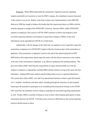 100
Response. While DHS understands the commenters’ logistical concerns regarding
students potentially not located on or near the DSO’s campus, the compliance measure discussed
in this section is not novel. Rather, it has been in place since implementation of the 2008 IFR.
Moreover, DHS has sought to balance the burden that this requirement places on DSOs with the
need for adequate oversight of the STEM OPT extension. Because DSOs, unlike STEM OPT
students or employers, have access to SEVIS, DHS continues to believe the program is best
served by requiring employers and students to report these changes to DSOs so that such
information can be uploaded into SEVIS on a timely basis.
Additionally, with the changes in this final rule, an employer is now required to report the
termination or departure of a STEM OPT student within five business days of the termination or
departure, if the termination or departure is prior to the end of the authorized period of OPT.
DHS believes this requirement, placed upon the entity with the closest connection to the student
at the time of the termination or departure, is an effective mechanism for tracking students. The
provision reflects DHS’ belief that the responsibility to report should initially rest with the
student or employer, as appropriate, and that DSOs should continue serving in the same role they
had before—helping DHS track students and providing timely access to reported information.
This system also reflects DHS’ view that if an educational institution wishes to gain the benefits
of F-1 students’ enrollment with their school, including through the attraction of such students
based upon the potential to participate in an extended period of practical training via the STEM
OPT extension, the institution will be willing to undertake the associated reporting requirements
as well. Finally, DHS is currently working on ways to allow other program participants to input
information directly into SEVIS. Until that occurs, however, DHS believes the current reporting
protocol should remain in place.
 