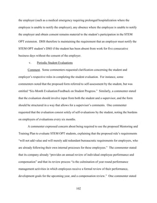 102
the employer (such as a medical emergency requiring prolonged hospitalization where the
employee is unable to notify the employer), any absence where the employee is unable to notify
the employer and obtain consent remains material to the student’s participation in the STEM
OPT extension. DHS therefore is maintaining the requirement that an employer must notify the
STEM OPT student’s DSO if the student has been absent from work for five consecutive
business days without the consent of the employer.
v. Periodic Student Evaluations
Comment. Some commenters requested clarification concerning the student and
employer’s respective roles in completing the student evaluation. For instance, some
commenters noted that the proposed form referred to self-assessment by the student, but was
entitled “Six-Month Evaluation/Feedback on Student Progress.” Similarly, a commenter stated
that the evaluation should involve input from both the student and a supervisor, and the form
should be structured in a way that allows for a supervisor’s comments. One commenter
requested that the evaluation consist solely of self-evaluations by the student, noting the burdens
on employers of evaluations every six months.
A commenter expressed concern about being required to use the proposed Mentoring and
Training Plan to evaluate STEM OPT students, explaining that the proposed rule’s requirements
“will not add value and will merely add redundant bureaucratic requirements for employers, who
are already following their own internal processes for these employees.” The commenter stated
that its company already “provides an annual review of individual employee performance and
compensation” and that its review process “is the culmination of year round performance
management activities in which employees receive a formal review of their performance,
development goals for the upcoming year, and a compensation review.” One commenter stated
 