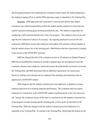 103
that the proposed process for completing the evaluation (which entails the student preparing it,
the employer signing off on it, and the DSO retaining a copy) is redundant to the Training Plan.
Response. DHS appreciates the commenters’ concerns and clarifies that student
evaluations are a shared responsibility of both the student and the employer to ensure that the
student’s practical training goals are being satisfactorily met. The student is responsible for
conducting a self-evaluation based on his or her own progress. The employer must review and
sign the self-evaluation to attest to its accuracy. By requiring employers to review the self-
evaluations, DHS better ensures that employers and students will continue working together to
help the student achieve his or her training goals. DHS believes that this requirement is integral
to the success of the STEM OPT extension.
DHS has changed the title of the evaluation section to “Evaluation on Student Progress.”
DHS has not modified the evaluation to include a separate space for an employer to provide
comments, because many employers expressed concern about the burden involved in reviewing
the Training Plan, and DHS determined that an additional requirement was unnecessary.
However, nothing in the rule prevents an employer from attaching and submitting such an
appraisal of a STEM OPT student.
DHS disagrees that the student evaluation provision duplicates or displaces existing
employer processes for evaluating employee performance. The evaluation does not require
employers to evaluate how well a STEM OPT student is performing his or her core duties at a
job. Instead, the evaluation section of the form is a mechanism for the student to document his
or her progress towards meeting specific training goals, as those goals are described in the
Training Plan. DHS also disagrees that the student evaluation provision duplicates or is
redundant to the Training Plan. In contrast to the Training Plan, which helps the student set his
 