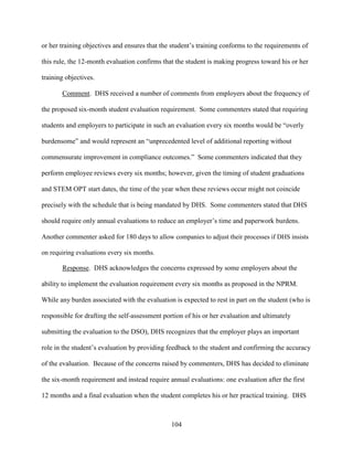 104
or her training objectives and ensures that the student’s training conforms to the requirements of
this rule, the 12-month evaluation confirms that the student is making progress toward his or her
training objectives.
Comment. DHS received a number of comments from employers about the frequency of
the proposed six-month student evaluation requirement. Some commenters stated that requiring
students and employers to participate in such an evaluation every six months would be “overly
burdensome” and would represent an “unprecedented level of additional reporting without
commensurate improvement in compliance outcomes.” Some commenters indicated that they
perform employee reviews every six months; however, given the timing of student graduations
and STEM OPT start dates, the time of the year when these reviews occur might not coincide
precisely with the schedule that is being mandated by DHS. Some commenters stated that DHS
should require only annual evaluations to reduce an employer’s time and paperwork burdens.
Another commenter asked for 180 days to allow companies to adjust their processes if DHS insists
on requiring evaluations every six months.
Response. DHS acknowledges the concerns expressed by some employers about the
ability to implement the evaluation requirement every six months as proposed in the NPRM.
While any burden associated with the evaluation is expected to rest in part on the student (who is
responsible for drafting the self-assessment portion of his or her evaluation and ultimately
submitting the evaluation to the DSO), DHS recognizes that the employer plays an important
role in the student’s evaluation by providing feedback to the student and confirming the accuracy
of the evaluation. Because of the concerns raised by commenters, DHS has decided to eliminate
the six-month requirement and instead require annual evaluations: one evaluation after the first
12 months and a final evaluation when the student completes his or her practical training. DHS
 