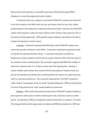 105
believes that annual reporting is a reasonable requirement when balanced against DHS’s
obligation to oversee the program and monitor students.
As finalized in this rule, a student on a 24-month STEM OPT extension must submit his
or her first evaluation to the DSO within one year and 10 days of the first day of the validity
period reflected on the Employment Authorization Document (EAD). Similarly, the STEM OPT
student will be required to submit the final evaluation within 10 days of the conclusion of his or
her practical training opportunity. DHS generally expects employers and students to be able to
complete all reporting in a timely manner.
Comment. Commenters requested that DHS clarify when STEM OPT students must
submit their periodic evaluations to their DSOs. Commenters stated that the proposed rule did
not describe the reporting timeframe clearly. A commenter stated that it would be too
burdensome to require students to submit each six-month evaluation within 10 business days of
the conclusion of the evaluation period. The commenter suggested that DHS allow students to
submit the evaluation either 15 or 30 days on either side of the reporting date. Similarly, a
number of DSOs asked whether there would be SEVIS functionality for students who do not
present Training Plans and whether there would be penalties for students who submit them late,
and if so, what these penalties are. One commenter requested that, if the DSO is required to
collect students’ training plans for the six-month “reporting obligations,” DHS provide lead time
of at least 30 days between the “alert” and the deadline for submission.
Response. DHS clarifies that under the proposed rule, STEM OPT students would have
been required to submit each six-month evaluation prior to the conclusion of each six-month
period. As noted above, DHS has changed the evaluation period from six months to 12 months.
This change should make the requirements on students and DSOs less burdensome. DHS also
 