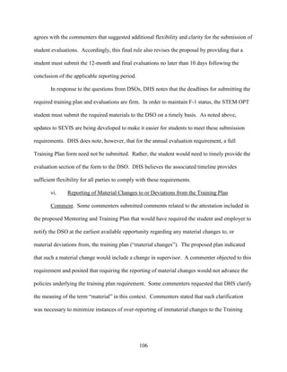 106
agrees with the commenters that suggested additional flexibility and clarity for the submission of
student evaluations. Accordingly, this final rule also revises the proposal by providing that a
student must submit the 12-month and final evaluations no later than 10 days following the
conclusion of the applicable reporting period.
In response to the questions from DSOs, DHS notes that the deadlines for submitting the
required training plan and evaluations are firm. In order to maintain F-1 status, the STEM OPT
student must submit the required materials to the DSO on a timely basis. As noted above,
updates to SEVIS are being developed to make it easier for students to meet these submission
requirements. DHS does note, however, that for the annual evaluation requirement, a full
Training Plan form need not be submitted. Rather, the student would need to timely provide the
evaluation section of the form to the DSO. DHS believes the associated timeline provides
sufficient flexibility for all parties to comply with these requirements.
vi. Reporting of Material Changes to or Deviations from the Training Plan
Comment. Some commenters submitted comments related to the attestation included in
the proposed Mentoring and Training Plan that would have required the student and employer to
notify the DSO at the earliest available opportunity regarding any material changes to, or
material deviations from, the training plan (“material changes”). The proposed plan indicated
that such a material change would include a change in supervisor. A commenter objected to this
requirement and posited that requiring the reporting of material changes would not advance the
policies underlying the training plan requirement. Some commenters requested that DHS clarify
the meaning of the term “material” in this context. Commenters stated that such clarification
was necessary to minimize instances of over-reporting of immaterial changes to the Training
 