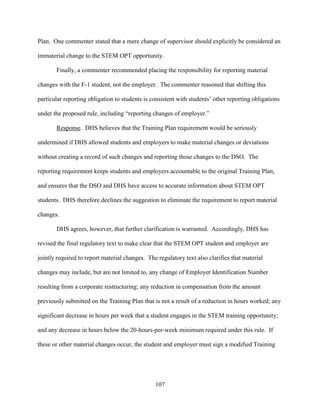 107
Plan. One commenter stated that a mere change of supervisor should explicitly be considered an
immaterial change to the STEM OPT opportunity.
Finally, a commenter recommended placing the responsibility for reporting material
changes with the F-1 student, not the employer. The commenter reasoned that shifting this
particular reporting obligation to students is consistent with students’ other reporting obligations
under the proposed rule, including “reporting changes of employer.”
Response. DHS believes that the Training Plan requirement would be seriously
undermined if DHS allowed students and employers to make material changes or deviations
without creating a record of such changes and reporting those changes to the DSO. The
reporting requirement keeps students and employers accountable to the original Training Plan,
and ensures that the DSO and DHS have access to accurate information about STEM OPT
students. DHS therefore declines the suggestion to eliminate the requirement to report material
changes.
DHS agrees, however, that further clarification is warranted. Accordingly, DHS has
revised the final regulatory text to make clear that the STEM OPT student and employer are
jointly required to report material changes. The regulatory text also clarifies that material
changes may include, but are not limited to, any change of Employer Identification Number
resulting from a corporate restructuring; any reduction in compensation from the amount
previously submitted on the Training Plan that is not a result of a reduction in hours worked; any
significant decrease in hours per week that a student engages in the STEM training opportunity;
and any decrease in hours below the 20-hours-per-week minimum required under this rule. If
these or other material changes occur, the student and employer must sign a modified Training
 