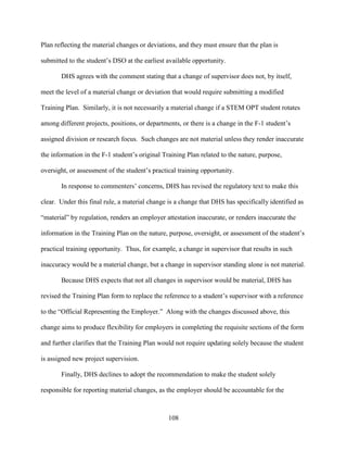108
Plan reflecting the material changes or deviations, and they must ensure that the plan is
submitted to the student’s DSO at the earliest available opportunity.
DHS agrees with the comment stating that a change of supervisor does not, by itself,
meet the level of a material change or deviation that would require submitting a modified
Training Plan. Similarly, it is not necessarily a material change if a STEM OPT student rotates
among different projects, positions, or departments, or there is a change in the F-1 student’s
assigned division or research focus. Such changes are not material unless they render inaccurate
the information in the F-1 student’s original Training Plan related to the nature, purpose,
oversight, or assessment of the student’s practical training opportunity.
In response to commenters’ concerns, DHS has revised the regulatory text to make this
clear. Under this final rule, a material change is a change that DHS has specifically identified as
“material” by regulation, renders an employer attestation inaccurate, or renders inaccurate the
information in the Training Plan on the nature, purpose, oversight, or assessment of the student’s
practical training opportunity. Thus, for example, a change in supervisor that results in such
inaccuracy would be a material change, but a change in supervisor standing alone is not material.
Because DHS expects that not all changes in supervisor would be material, DHS has
revised the Training Plan form to replace the reference to a student’s supervisor with a reference
to the “Official Representing the Employer.” Along with the changes discussed above, this
change aims to produce flexibility for employers in completing the requisite sections of the form
and further clarifies that the Training Plan would not require updating solely because the student
is assigned new project supervision.
Finally, DHS declines to adopt the recommendation to make the student solely
responsible for reporting material changes, as the employer should be accountable for the
 