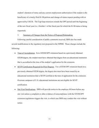 11
student’s duration of status and any current employment authorization if the student is the
beneficiary of a timely filed H-1B petition and change-of-status request pending with or
approved by USCIS. The Cap-Gap extension extends the OPT period until the beginning
of the new fiscal year (i.e., October 1 of the fiscal year for which the H-1B status is being
requested).
3. Summary of Changes from the Notice of Proposed Rulemaking
Following careful consideration of public comments received, DHS also has made
several modifications to the regulatory text proposed in the NPRM. Those changes include the
following:
 Time of Accreditation. For a STEM OPT extension based on a previously obtained
STEM degree, the student must have obtained that degree from an educational institution
that is accredited at the time of the student’s application for the extension.
 SEVP Certification Required for Prior Degrees. For a STEM OPT extension based on a
previously obtained STEM degree, the degree also must have been issued by an
educational institution that is SEVP-certified at the time of application for the extension.
Overseas campuses of U.S. educational institutions are not eligible for SEVP
certification.
 Site Visit Notifications. DHS will provide notice to the employer 48 hours before any
site visit unless a complaint or other evidence of noncompliance with the STEM OPT
extension regulations triggers the visit, in which case DHS may conduct the visit without
notice.
 
