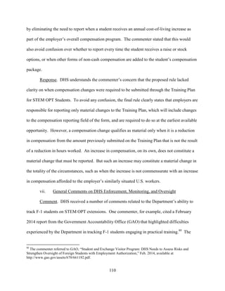 110
by eliminating the need to report when a student receives an annual cost-of-living increase as
part of the employer’s overall compensation program. The commenter stated that this would
also avoid confusion over whether to report every time the student receives a raise or stock
options, or when other forms of non-cash compensation are added to the student’s compensation
package.
Response. DHS understands the commenter’s concern that the proposed rule lacked
clarity on when compensation changes were required to be submitted through the Training Plan
for STEM OPT Students. To avoid any confusion, the final rule clearly states that employers are
responsible for reporting only material changes to the Training Plan, which will include changes
to the compensation reporting field of the form, and are required to do so at the earliest available
opportunity. However, a compensation change qualifies as material only when it is a reduction
in compensation from the amount previously submitted on the Training Plan that is not the result
of a reduction in hours worked. An increase in compensation, on its own, does not constitute a
material change that must be reported. But such an increase may constitute a material change in
the totality of the circumstances, such as when the increase is not commensurate with an increase
in compensation afforded to the employer’s similarly situated U.S. workers.
vii. General Comments on DHS Enforcement, Monitoring, and Oversight
Comment. DHS received a number of comments related to the Department’s ability to
track F-1 students on STEM OPT extensions. One commenter, for example, cited a February
2014 report from the Government Accountability Office (GAO) that highlighted difficulties
experienced by the Department in tracking F-1 students engaging in practical training.88
The
88
The commenter referred to GAO, “Student and Exchange Visitor Program: DHS Needs to Assess Risks and
Strengthen Oversight of Foreign Students with Employment Authorization,” Feb. 2014, available at
http://www.gao.gov/assets/670/661192.pdf.
 