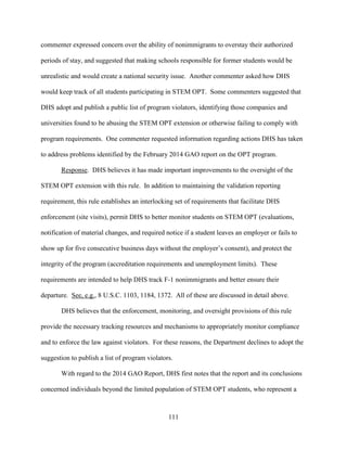 111
commenter expressed concern over the ability of nonimmigrants to overstay their authorized
periods of stay, and suggested that making schools responsible for former students would be
unrealistic and would create a national security issue. Another commenter asked how DHS
would keep track of all students participating in STEM OPT. Some commenters suggested that
DHS adopt and publish a public list of program violators, identifying those companies and
universities found to be abusing the STEM OPT extension or otherwise failing to comply with
program requirements. One commenter requested information regarding actions DHS has taken
to address problems identified by the February 2014 GAO report on the OPT program.
Response. DHS believes it has made important improvements to the oversight of the
STEM OPT extension with this rule. In addition to maintaining the validation reporting
requirement, this rule establishes an interlocking set of requirements that facilitate DHS
enforcement (site visits), permit DHS to better monitor students on STEM OPT (evaluations,
notification of material changes, and required notice if a student leaves an employer or fails to
show up for five consecutive business days without the employer’s consent), and protect the
integrity of the program (accreditation requirements and unemployment limits). These
requirements are intended to help DHS track F-1 nonimmigrants and better ensure their
departure. See, e.g., 8 U.S.C. 1103, 1184, 1372. All of these are discussed in detail above.
DHS believes that the enforcement, monitoring, and oversight provisions of this rule
provide the necessary tracking resources and mechanisms to appropriately monitor compliance
and to enforce the law against violators. For these reasons, the Department declines to adopt the
suggestion to publish a list of program violators.
With regard to the 2014 GAO Report, DHS first notes that the report and its conclusions
concerned individuals beyond the limited population of STEM OPT students, who represent a
 