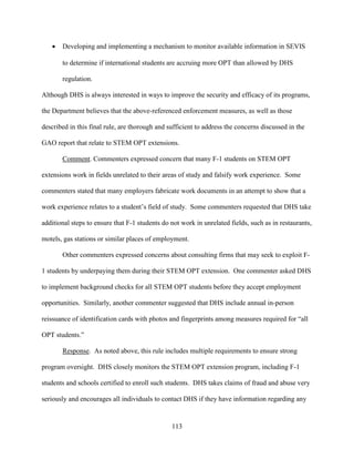 113
 Developing and implementing a mechanism to monitor available information in SEVIS
to determine if international students are accruing more OPT than allowed by DHS
regulation.
Although DHS is always interested in ways to improve the security and efficacy of its programs,
the Department believes that the above-referenced enforcement measures, as well as those
described in this final rule, are thorough and sufficient to address the concerns discussed in the
GAO report that relate to STEM OPT extensions.
Comment. Commenters expressed concern that many F-1 students on STEM OPT
extensions work in fields unrelated to their areas of study and falsify work experience. Some
commenters stated that many employers fabricate work documents in an attempt to show that a
work experience relates to a student’s field of study. Some commenters requested that DHS take
additional steps to ensure that F-1 students do not work in unrelated fields, such as in restaurants,
motels, gas stations or similar places of employment.
Other commenters expressed concerns about consulting firms that may seek to exploit F-
1 students by underpaying them during their STEM OPT extension. One commenter asked DHS
to implement background checks for all STEM OPT students before they accept employment
opportunities. Similarly, another commenter suggested that DHS include annual in-person
reissuance of identification cards with photos and fingerprints among measures required for “all
OPT students.”
Response. As noted above, this rule includes multiple requirements to ensure strong
program oversight. DHS closely monitors the STEM OPT extension program, including F-1
students and schools certified to enroll such students. DHS takes claims of fraud and abuse very
seriously and encourages all individuals to contact DHS if they have information regarding any
 