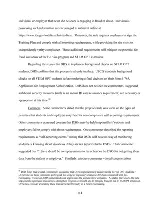 114
individual or employer that he or she believes is engaging in fraud or abuse. Individuals
possessing such information are encouraged to submit it online at
https://www.ice.gov/webform/hsi-tip-form. Moreover, the rule requires employers to sign the
Training Plan and comply with all reporting requirements, while providing for site visits to
independently verify compliance. These additional requirements will mitigate the potential for
fraud and abuse of the F-1 visa program and STEM OPT extension.
Regarding the request for DHS to implement background checks on STEM OPT
students, DHS confirms that this process is already in place. USCIS conducts background
checks on all STEM OPT students before rendering a final decision on their Form I-765,
Application for Employment Authorization. DHS does not believe the commenters’ suggested
additional security measures (such as an annual ID card reissuance requirement) are necessary or
appropriate at this time.90
Comment. Some commenters stated that the proposed rule was silent on the types of
penalties that students and employers may face for non-compliance with reporting requirements.
Other commenters expressed concern that DSOs may be held responsible if students and
employers fail to comply with those requirements. One commenter described the reporting
requirements as “self-reporting events,” noting that DSOs will have no way of monitoring
students or knowing about violations if they are not reported to the DSOs. That commenter
suggested that “[t]here should be no repercussions to the school or the DSO for not getting these
data from the student or employer.” Similarly, another commenter voiced concerns about
90
DHS notes that several commenters suggested that DHS implement new requirements for “all OPT students.”
DHS believes these comments go beyond the scope of regulatory changes DHS has considered with this
rulemaking. However, DHS understands and appreciates the commenters’ concerns. As stated previously, the rule
implements significant measures to strengthen program oversight and to mitigate fraud in the STEM OPT extension.
DHS may consider extending these measures more broadly in a future rulemaking.
 