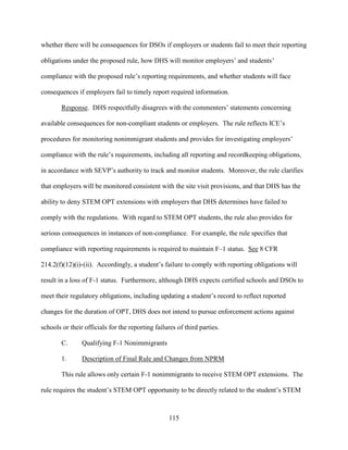 115
whether there will be consequences for DSOs if employers or students fail to meet their reporting
obligations under the proposed rule, how DHS will monitor employers’ and students’
compliance with the proposed rule’s reporting requirements, and whether students will face
consequences if employers fail to timely report required information.
Response. DHS respectfully disagrees with the commenters’ statements concerning
available consequences for non-compliant students or employers. The rule reflects ICE’s
procedures for monitoring nonimmigrant students and provides for investigating employers’
compliance with the rule’s requirements, including all reporting and recordkeeping obligations,
in accordance with SEVP’s authority to track and monitor students. Moreover, the rule clarifies
that employers will be monitored consistent with the site visit provisions, and that DHS has the
ability to deny STEM OPT extensions with employers that DHS determines have failed to
comply with the regulations. With regard to STEM OPT students, the rule also provides for
serious consequences in instances of non-compliance. For example, the rule specifies that
compliance with reporting requirements is required to maintain F–1 status. See 8 CFR
214.2(f)(12)(i)-(ii). Accordingly, a student’s failure to comply with reporting obligations will
result in a loss of F-1 status. Furthermore, although DHS expects certified schools and DSOs to
meet their regulatory obligations, including updating a student’s record to reflect reported
changes for the duration of OPT, DHS does not intend to pursue enforcement actions against
schools or their officials for the reporting failures of third parties.
C. Qualifying F-1 Nonimmigrants
1. Description of Final Rule and Changes from NPRM
This rule allows only certain F-1 nonimmigrants to receive STEM OPT extensions. The
rule requires the student’s STEM OPT opportunity to be directly related to the student’s STEM
 