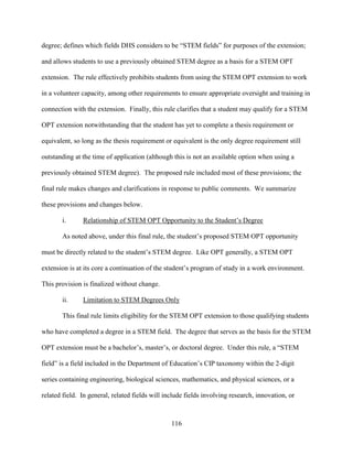116
degree; defines which fields DHS considers to be “STEM fields” for purposes of the extension;
and allows students to use a previously obtained STEM degree as a basis for a STEM OPT
extension. The rule effectively prohibits students from using the STEM OPT extension to work
in a volunteer capacity, among other requirements to ensure appropriate oversight and training in
connection with the extension. Finally, this rule clarifies that a student may qualify for a STEM
OPT extension notwithstanding that the student has yet to complete a thesis requirement or
equivalent, so long as the thesis requirement or equivalent is the only degree requirement still
outstanding at the time of application (although this is not an available option when using a
previously obtained STEM degree). The proposed rule included most of these provisions; the
final rule makes changes and clarifications in response to public comments. We summarize
these provisions and changes below.
i. Relationship of STEM OPT Opportunity to the Student’s Degree
As noted above, under this final rule, the student’s proposed STEM OPT opportunity
must be directly related to the student’s STEM degree. Like OPT generally, a STEM OPT
extension is at its core a continuation of the student’s program of study in a work environment.
This provision is finalized without change.
ii. Limitation to STEM Degrees Only
This final rule limits eligibility for the STEM OPT extension to those qualifying students
who have completed a degree in a STEM field. The degree that serves as the basis for the STEM
OPT extension must be a bachelor’s, master’s, or doctoral degree. Under this rule, a “STEM
field” is a field included in the Department of Education’s CIP taxonomy within the 2-digit
series containing engineering, biological sciences, mathematics, and physical sciences, or a
related field. In general, related fields will include fields involving research, innovation, or
 