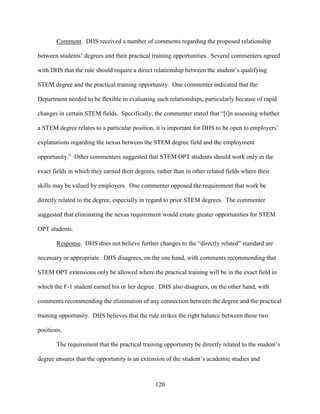 120
Comment. DHS received a number of comments regarding the proposed relationship
between students’ degrees and their practical training opportunities. Several commenters agreed
with DHS that the rule should require a direct relationship between the student’s qualifying
STEM degree and the practical training opportunity. One commenter indicated that the
Department needed to be flexible in evaluating such relationships, particularly because of rapid
changes in certain STEM fields. Specifically, the commenter stated that “[i]n assessing whether
a STEM degree relates to a particular position, it is important for DHS to be open to employers’
explanations regarding the nexus between the STEM degree field and the employment
opportunity.” Other commenters suggested that STEM OPT students should work only in the
exact fields in which they earned their degrees, rather than in other related fields where their
skills may be valued by employers. One commenter opposed the requirement that work be
directly related to the degree, especially in regard to prior STEM degrees. The commenter
suggested that eliminating the nexus requirement would create greater opportunities for STEM
OPT students.
Response. DHS does not believe further changes to the “directly related” standard are
necessary or appropriate. DHS disagrees, on the one hand, with comments recommending that
STEM OPT extensions only be allowed where the practical training will be in the exact field in
which the F-1 student earned his or her degree. DHS also disagrees, on the other hand, with
comments recommending the elimination of any connection between the degree and the practical
training opportunity. DHS believes that the rule strikes the right balance between these two
positions.
The requirement that the practical training opportunity be directly related to the student’s
degree ensures that the opportunity is an extension of the student’s academic studies and
 