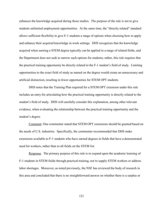 121
enhances the knowledge acquired during those studies. The purpose of the rule is not to give
students unlimited employment opportunities. At the same time, the “directly related” standard
allows sufficient flexibility to give F-1 students a range of options when choosing how to apply
and enhance their acquired knowledge in work settings. DHS recognizes that the knowledge
acquired when earning a STEM degree typically can be applied in a range of related fields, and
the Department does not seek to narrow such options for students; rather, this rule requires that
the practical training opportunity be directly related to the F-1 student’s field of study. Limiting
opportunities to the exact field of study as named on the degree would create an unnecessary and
artificial distinction, resulting in fewer opportunities for STEM OPT students.
DHS notes that the Training Plan required for a STEM OPT extension under this rule
includes an entry for articulating how the practical training opportunity is directly related to the
student’s field of study. DHS will carefully consider this explanation, among other relevant
evidence, when evaluating the relationship between the practical training opportunity and the
student’s degree.
Comment. One commenter stated that STEM OPT extensions should be granted based on
the needs of U.S. industries. Specifically, the commenter recommended that DHS make
extensions available to F-1 students who have earned degrees in fields that have a demonstrated
need for workers, rather than to all fields on the STEM list.
Response. The primary purpose of this rule is to expand upon the academic learning of
F-1 students in STEM fields through practical training, not to supply STEM workers or address
labor shortages. Moreover, as noted previously, the NSF has reviewed the body of research in
this area and concluded that there is no straightforward answer on whether there is a surplus or
 