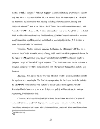 122
shortage of STEM workers.93
Although it appears axiomatic that at any given time one industry
may need workers more than another, the NSF has also found that labor needs in STEM fields
are determined by factors other than industry, including level of education, training, and
geographic location.94
Due to the complex set of factors that combine to affect the supply and
demand of STEM workers, and the fact that labor needs are in constant flux, DHS has concluded
that it would not be administratively feasible to limit STEM OPT extensions based on industry-
specific needs that would be complex and difficult to ascertain objectively. DHS declines to
adopt the suggestion by the commenter.
Comment. Another comment suggested that because the DHS-approved STEM list is
actually a list of major areas (i.e., fields) of study, DHS should amend the proposed definition for
the type of STEM degree that would qualify a student for a STEM OPT extension to refer to
“program categories” instead of “degree programs.” The commenter added that the reference to
“program categories” would be more consistent with other parts of the regulation that also use
that term.
Response. DHS agrees that the proposed definition could be confusing and has amended
the regulatory text accordingly. The final rule now provides that the degree that is the basis for
the STEM OPT extension must be a bachelor’s, master’s, or doctoral degree in “a field”
determined by the Secretary, or his or her designee, to qualify within a science, technology,
engineering, or mathematics field.
Comment. Several commenters requested that the STEM OPT extension program be
broadened to include non-STEM degrees. For example, one commenter remarked that it
“sometimes encounters individuals with excellent technical credentials whose decision to obtain
93
See supra note 52.
94
Id.
 
