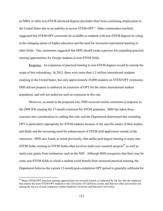 123
an MBA or other non-STEM advanced degrees precludes them from continuing employment in
the United States due to an inability to access STEM-OPT.” Other commenters similarly
suggested that STEM OPT extensions be available to students with non-STEM degrees by citing
to the changing nature of higher education and the need for increased experiential learning in
other fields. One commenter suggested that DHS should create a process for expanding practical
training opportunities for foreign students in non-STEM fields.
Response. An expansion of practical training to non-STEM degrees would be outside the
scope of this rulemaking. In 2015, there were more than 1.2 million international students
studying in the United States, but only approximately 34,000 students on STEM OPT extensions.
DHS did not propose to authorize an extension of OPT for the entire international student
population, and will not authorize such an extension in this rule.
Moreover, as noted in the proposed rule, DHS received similar comments in response to
the 2008 IFR creating the 17-month extension for STEM graduates. DHS has taken these
concerns into consideration in crafting this rule, and the Department determined that extending
OPT is particularly appropriate for STEM students because of the specific nature of their studies
and fields and the increasing need for enhancement of STEM skill application outside of the
classroom. DHS also found, as noted previously, that unlike post-degree training in many non-
STEM fields, training in STEM fields often involves multi-year research projects95
as well as
multi-year grants from institutions such as the NSF. Although DHS recognizes that there may be
some non-STEM fields in which a student could benefit from increased practical training, the
Department believes the current 12-month post-completion OPT period is generally sufficient for
95
Many STEM OPT practical training opportunities are research related, as indicated by the fact that the employer
that retains the most STEM OPT students is the University of California system and that two other universities are
among the top six of such employers (Johns Hopkins University and Harvard University).
 