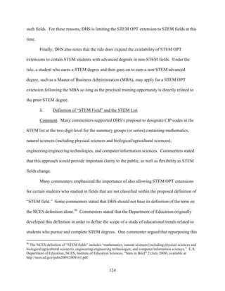 124
such fields. For these reasons, DHS is limiting the STEM OPT extension to STEM fields at this
time.
Finally, DHS also notes that the rule does expand the availability of STEM OPT
extensions to certain STEM students with advanced degrees in non-STEM fields. Under the
rule, a student who earns a STEM degree and then goes on to earn a non-STEM advanced
degree, such as a Master of Business Administration (MBA), may apply for a STEM OPT
extension following the MBA so long as the practical training opportunity is directly related to
the prior STEM degree.
ii. Definition of “STEM Field” and the STEM List
Comment. Many commenters supported DHS’s proposal to designate CIP codes in the
STEM list at the two-digit level for the summary groups (or series) containing mathematics,
natural sciences (including physical sciences and biological/agricultural sciences),
engineering/engineering technologies, and computer/information sciences. Commenters stated
that this approach would provide important clarity to the public, as well as flexibility as STEM
fields change.
Many commenters emphasized the importance of also allowing STEM OPT extensions
for certain students who studied in fields that are not classified within the proposed definition of
“STEM field.” Some commenters stated that DHS should not base its definition of the term on
the NCES definition alone.96
Commenters stated that the Department of Education originally
developed this definition in order to define the scope of a study of educational trends related to
students who pursue and complete STEM degrees. One commenter argued that repurposing this
96
The NCES definition of “STEM fields” includes “mathematics; natural sciences (including physical sciences and
biological/agricultural sciences); engineering/engineering technologies; and computer/information sciences.” U.S.
Department of Education, NCES, Institute of Education Sciences, “Stats in Brief” 2 (July 2009), available at
http://nces.ed.gov/pubs2009/2009161.pdf.
 