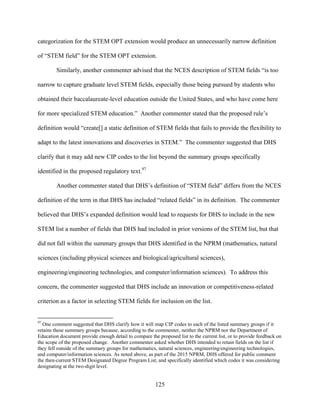 125
categorization for the STEM OPT extension would produce an unnecessarily narrow definition
of “STEM field” for the STEM OPT extension.
Similarly, another commenter advised that the NCES description of STEM fields “is too
narrow to capture graduate level STEM fields, especially those being pursued by students who
obtained their baccalaureate-level education outside the United States, and who have come here
for more specialized STEM education.” Another commenter stated that the proposed rule’s
definition would “create[] a static definition of STEM fields that fails to provide the flexibility to
adapt to the latest innovations and discoveries in STEM.” The commenter suggested that DHS
clarify that it may add new CIP codes to the list beyond the summary groups specifically
identified in the proposed regulatory text.97
Another commenter stated that DHS’s definition of “STEM field” differs from the NCES
definition of the term in that DHS has included “related fields” in its definition. The commenter
believed that DHS’s expanded definition would lead to requests for DHS to include in the new
STEM list a number of fields that DHS had included in prior versions of the STEM list, but that
did not fall within the summary groups that DHS identified in the NPRM (mathematics, natural
sciences (including physical sciences and biological/agricultural sciences),
engineering/engineering technologies, and computer/information sciences). To address this
concern, the commenter suggested that DHS include an innovation or competitiveness-related
criterion as a factor in selecting STEM fields for inclusion on the list.
97
One comment suggested that DHS clarify how it will map CIP codes to each of the listed summary groups if it
retains these summary groups because, according to the commenter, neither the NPRM nor the Department of
Education document provide enough detail to compare the proposed list to the current list, or to provide feedback on
the scope of the proposed change. Another commenter asked whether DHS intended to retain fields on the list if
they fell outside of the summary groups for mathematics, natural sciences, engineering/engineering technologies,
and computer/information sciences. As noted above, as part of the 2015 NPRM, DHS offered for public comment
the then-current STEM Designated Degree Program List, and specifically identified which codes it was considering
designating at the two-digit level.
 
