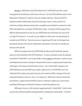126
Response. DHS believes the NCES definition for “STEM field” provides a sound
starting point for the definition of that term in this rule. First, the NCES definition draws on the
Department of Education’s expertise in the area of higher education. Second, the NCES
definition identifies STEM fields using CIP terminology, which is widely used by U.S.
institutions of higher education and provides a straightforward and objective measure by which
DSOs and adjudicators can identify STEM fields of study. Consistent with the proposed rule,
DHS has determined that four areas are core STEM fields and will list these four areas at the
two-digit CIP code level. As a result, any new additions to those areas will automatically be
included on the STEM list. These four areas are: Engineering (CIP code 14), Biological and
Biomedical Sciences (CIP code 26), Mathematics and Statistics (CIP code 27), and Physical
Sciences (CIP code 40).
DHS also recognizes that some STEM fields of study may fall outside the summary
groups (or series) identified in the NCES definition. As many commenters noted, the proposed
rule defined “STEM field” to also include fields of study related to mathematics, natural sciences
(including physical sciences, biological, and agricultural sciences), engineering and engineering
technologies, and computer and information sciences. The “related fields” language in the
STEM definition means that DHS may consider a degree to be in a STEM field even if not
within the CIP two-digit series cited in the rule, and it authorizes DHS to designate CIP codes
meeting the definition at the two-, four-, or six-digit level. DHS believes that the clarification
provided here, coupled with the STEM list itself, are sufficient to address any concern about
qualifying STEM degrees and therefore declines to amend the regulatory text.
DHS agrees, however, with comments suggesting that the “related fields” criterion alone
may provide insufficient guidance and predictability to adjudicators and the public. Consistent
 