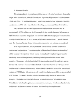 13
C. Costs and Benefits
The anticipated costs of compliance with the rule, as well as the benefits, are discussed at
length in the section below, entitled “Statutory and Regulatory Requirements–Executive Orders
12866 and 13563.” A combined Regulatory Impact Analysis and a Final Regulatory Flexibility
Analysis are available in the docket for this rulemaking. A summary of the analysis follows.
DHS estimates that the costs imposed by the implementation of this rule will be
approximately $737.6 million over the 10-year analysis time period, discounted at 3 percent, or
$588.5 million, discounted at 7 percent. This amounts to $86.5 million per year when annualized
at a 3 percent discount rate, or $83.8 million per year when annualized at a 7 percent discount
rate. The Summary Table at the end of this section presents the cost estimates in more detail.
With respect to benefits, making the STEM OPT extension available to additional
students and lengthening the 17-month extension to 24 months will enhance certain students’
ability to achieve the objectives of their courses of study by allowing them to gain valuable
knowledge and skills through on-the-job training that may be unavailable in their home
countries. The changes will also benefit the U.S. educational system, U.S. employers, and the
broader U.S. economy. The rule will benefit the U.S. educational system by helping to ensure
that the nation’s colleges and universities remain globally competitive in attracting international
students in STEM fields. U.S. employers will benefit from the increased ability to rely on skilled
U.S.-educated STEM OPT students, as well as their knowledge of markets in their home
countries. The nation also will benefit from the increased retention of such students in the
United States, including through increased research, innovation, and other forms of productivity
that enhance the nation’s economic, scientific, and technological competitiveness.
 