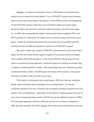 133
Response. In response to commenters’ concerns, DHS clarifies several requirements
related to the use of previously earned degrees. First, a STEM OPT extension may be granted
based on a previously earned degree if that degree is on the STEM list at the time of application
for the STEM OPT extension, rather than at the time that the student received the degree.
Second, the DSO at the school from which the student received his or her most recent degree
(i.e., the DSO who recommended the student’s current period of post-completion OPT) is the
DSO responsible for verifying the CIP code(s) used to classify the student’s previously earned
degree. Finally, the institution that conferred the prior degree must be accredited and SEVP-
certified at the time the DSO recommends the student for the STEM OPT extension.
Thus, prior to approving a student’s STEM OPT extension based on a previously earned
degree, the DSO must ensure that the student is eligible for the extension based on the degree,
which includes verifying that the degree is on the current STEM list, that the degree directly
relates to the practical training opportunity, and that the degree was issued by an institution that
is currently accredited and SEVP-certified. DHS acknowledges that such verification may place
an additional burden on DSOs. But DHS expects this burden will be minimal, as the required
information should be readily accessible in most cases.
With respect to verifying previously earned degrees, DHS notes that many institutions
already require information about such degrees from incoming students. As such, the
certification required by this rule is consistent with an academic institution’s normal review of its
students’ prior accomplishments. Additionally, for the majority of degrees granted in the past 10
years, recent and upcoming improvements to SEVIS may provide additional assistance to DSOs.
CIP codes began appearing in SEVIS in 2008 and on Form I-20 Certificates of Eligibility in
2009, and in the December 2015 SEVIS upgrade, SEVP improved the student history section for
 