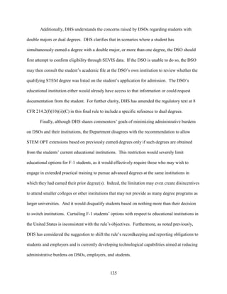 135
Additionally, DHS understands the concerns raised by DSOs regarding students with
double majors or dual degrees. DHS clarifies that in scenarios where a student has
simultaneously earned a degree with a double major, or more than one degree, the DSO should
first attempt to confirm eligibility through SEVIS data. If the DSO is unable to do so, the DSO
may then consult the student’s academic file at the DSO’s own institution to review whether the
qualifying STEM degree was listed on the student’s application for admission. The DSO’s
educational institution either would already have access to that information or could request
documentation from the student. For further clarity, DHS has amended the regulatory text at 8
CFR 214.2(f)(10)(ii)(C) in this final rule to include a specific reference to dual degrees.
Finally, although DHS shares commenters’ goals of minimizing administrative burdens
on DSOs and their institutions, the Department disagrees with the recommendation to allow
STEM OPT extensions based on previously earned degrees only if such degrees are obtained
from the students’ current educational institutions. This restriction would severely limit
educational options for F-1 students, as it would effectively require those who may wish to
engage in extended practical training to pursue advanced degrees at the same institutions in
which they had earned their prior degree(s). Indeed, the limitation may even create disincentives
to attend smaller colleges or other institutions that may not provide as many degree programs as
larger universities. And it would disqualify students based on nothing more than their decision
to switch institutions. Curtailing F-1 students’ options with respect to educational institutions in
the United States is inconsistent with the rule’s objectives. Furthermore, as noted previously,
DHS has considered the suggestion to shift the rule’s recordkeeping and reporting obligations to
students and employers and is currently developing technological capabilities aimed at reducing
administrative burdens on DSOs, employers, and students.
 
