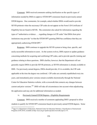 136
Comment. DHS received comments seeking clarification on the specific types of
information needed by DSOs to approve STEM OPT extensions based on previously earned
STEM degrees. One commenter, for example, asked whether DSOs would need to provide
SEVIS printouts when the necessary CIP codes do not appear on the Form I-20 Certificate of
Eligibility but are found in SEVIS. The commenter also asked for information regarding the
types of “authoritative evidence . . . regarding changes in CIP codes” that DSOs from prior
institutions may provide “so that the STEM OPT-granting DSO has confidence that they are
appropriately authorizing STEM OPT.”
Response. DHS continues to upgrade the SEVIS system to bring clear, specific, and
easily-accessible information to users. As the system evolves, DHS expects to update guidance
concerning methods for acquiring and confirming CIP codes, and to provide specific training and
guidance relating to these questions. DHS clarifies, however, that the Department will not
generally require DSOs to provide SEVIS printouts, as SEVIS information is already available to
DHS. For previously earned degrees, DSOs should provide, if it is available, the CIP code
applicable at the time the degree was conferred. CIP codes are currently republished every ten
years, and immediately prior versions remain available electronically through the National
Center for Education Statistics website, with a crosswalk that connects any changes between
current and prior versions.100
DHS will take all circumstances into account when adjudicating
the application and may ask for additional information as needed.
iv. Previously Earned STEM Degrees—Eligibility Requirements
Comment. DHS received a number of comments applauding DHS’s proposal to allow
students to qualify for STEM OPT extensions based on previously earned STEM degrees. Some
100
See U.S. Department of Education, National Center for Education Statistics, Classification of Instructional
Programs (CIP) 2010, available at http://nces.ed.gov/ipeds/cipcode/crosswalk.aspx?y=55.
 