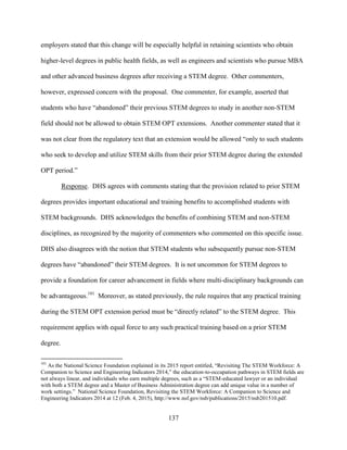 137
employers stated that this change will be especially helpful in retaining scientists who obtain
higher-level degrees in public health fields, as well as engineers and scientists who pursue MBA
and other advanced business degrees after receiving a STEM degree. Other commenters,
however, expressed concern with the proposal. One commenter, for example, asserted that
students who have “abandoned” their previous STEM degrees to study in another non-STEM
field should not be allowed to obtain STEM OPT extensions. Another commenter stated that it
was not clear from the regulatory text that an extension would be allowed “only to such students
who seek to develop and utilize STEM skills from their prior STEM degree during the extended
OPT period.”
Response. DHS agrees with comments stating that the provision related to prior STEM
degrees provides important educational and training benefits to accomplished students with
STEM backgrounds. DHS acknowledges the benefits of combining STEM and non-STEM
disciplines, as recognized by the majority of commenters who commented on this specific issue.
DHS also disagrees with the notion that STEM students who subsequently pursue non-STEM
degrees have “abandoned” their STEM degrees. It is not uncommon for STEM degrees to
provide a foundation for career advancement in fields where multi-disciplinary backgrounds can
be advantageous.101
Moreover, as stated previously, the rule requires that any practical training
during the STEM OPT extension period must be “directly related” to the STEM degree. This
requirement applies with equal force to any such practical training based on a prior STEM
degree.
101
As the National Science Foundation explained in its 2015 report entitled, “Revisiting The STEM Workforce: A
Companion to Science and Engineering Indicators 2014,” the education-to-occupation pathways in STEM fields are
not always linear, and individuals who earn multiple degrees, such as a “STEM-educated lawyer or an individual
with both a STEM degree and a Master of Business Administration degree can add unique value in a number of
work settings.” National Science Foundation, Revisiting the STEM Workforce: A Companion to Science and
Engineering Indicators 2014 at 12 (Feb. 4, 2015), http://www.nsf.gov/nsb/publications/2015/nsb201510.pdf.
 