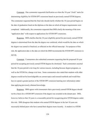 138
Comment. One commenter requested clarification on when the 10-year “clock” starts for
determining eligibility for STEM OPT extensions based on previously earned STEM degrees.
The commenter requested that the final rule should clarify whether the 10-year period begins on
the date of graduation listed on the diploma or the date on which all degree requirements were
completed. Additionally, the commenter requested that DHS clarify the meaning of the term
“application date” with respect to applications for STEM OPT extensions.
Response. DHS clarifies that the 10-year eligibility period for previously earned STEM
degrees is determined from the date the degree was conferred, which would be the date on which
the degree was earned or finalized, as reflected on the official transcript. For purposes of this
rule, the application date is the date on which the DSO recommends the STEM OPT extension in
SEVIS.
Comment. Commenters also submitted comments requesting that the proposed 10-year
period for accepting previously earned STEM degrees be shortened. Such commenters asserted
that the 10-year period is too long for various reasons, including because degree programs, as
well as the STEM list, change over time. Some commenters also stated that students with older
degrees would not be knowledgeable on current topics and research methods and would thus
have to spend a greater portion of the STEM OPT extension learning new information rather
than applying previously obtained knowledge.
Response. DHS agrees with commenters that a previously earned STEM degree should
not be a basis for a STEM OPT extension if the degree was awarded in the distant past. DHS,
however, believes that 10 years is a reasonable period for recognizing prior STEM degrees under
this rule. DHS disagrees that students who earned STEM degrees in the last 10 years are
necessarily behind peers who have earned their degrees more recently. A student in a STEM
 