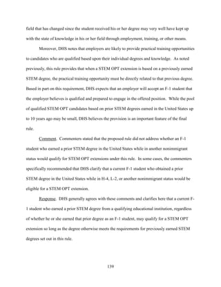 139
field that has changed since the student received his or her degree may very well have kept up
with the state of knowledge in his or her field through employment, training, or other means.
Moreover, DHS notes that employers are likely to provide practical training opportunities
to candidates who are qualified based upon their individual degrees and knowledge. As noted
previously, this rule provides that when a STEM OPT extension is based on a previously earned
STEM degree, the practical training opportunity must be directly related to that previous degree.
Based in part on this requirement, DHS expects that an employer will accept an F-1 student that
the employer believes is qualified and prepared to engage in the offered position. While the pool
of qualified STEM OPT candidates based on prior STEM degrees earned in the United States up
to 10 years ago may be small, DHS believes the provision is an important feature of the final
rule.
Comment. Commenters stated that the proposed rule did not address whether an F-1
student who earned a prior STEM degree in the United States while in another nonimmigrant
status would qualify for STEM OPT extensions under this rule. In some cases, the commenters
specifically recommended that DHS clarify that a current F-1 student who obtained a prior
STEM degree in the United States while in H-4, L-2, or another nonimmigrant status would be
eligible for a STEM OPT extension.
Response. DHS generally agrees with these comments and clarifies here that a current F-
1 student who earned a prior STEM degree from a qualifying educational institution, regardless
of whether he or she earned that prior degree as an F-1 student, may qualify for a STEM OPT
extension so long as the degree otherwise meets the requirements for previously earned STEM
degrees set out in this rule.
 