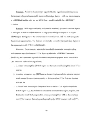140
Comment. A number of commenters requested that the regulations explicitly provide
that a student who completes a double major or obtains dual degrees—with one major or degree
in a STEM field and the other not in a STEM field—would be eligible for a STEM OPT
extension.
Response. DHS supports allowing students who previously graduated with dual degrees
to participate in the STEM OPT extension so long as one of the prior degrees is an eligible
STEM degree. In response to the comments received on this issue, DHS has made changes to
the proposed regulatory text. The final rule now includes a specific reference to dual degrees in
the regulatory text at 8 CFR 214.2(f)(10)(ii)(C).
Comment. One commenter requested certain clarifications to the proposal to allow
students to use a previously earned STEM degree as a basis for a STEM OPT extension.
Specifically, the commenter requested that DHS clarify that the proposal would allow STEM
OPT extensions for the following students:
1. A student who completes a STEM degree and then subsequently completes a non-STEM
degree;
2. A student who earns a non-STEM degree after previously completing a double major or
receiving dual degrees, where one major or degree was in a STEM field and the other
was not; and
3. A student who, while on post-completion OPT for a non-STEM degree, completes a
STEM degree (e.g., the student was concurrently enrolled in two degree programs, and
finishes the non-STEM program first, obtains post-completion OPT on the completed
non-STEM program, then subsequently completes the STEM program while on OPT).
 