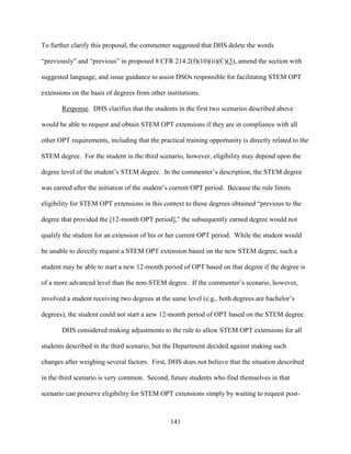 141
To further clarify this proposal, the commenter suggested that DHS delete the words
“previously” and “previous” in proposed 8 CFR 214.2(f)(10)(ii)(C)(3), amend the section with
suggested language, and issue guidance to assist DSOs responsible for facilitating STEM OPT
extensions on the basis of degrees from other institutions.
Response. DHS clarifies that the students in the first two scenarios described above
would be able to request and obtain STEM OPT extensions if they are in compliance with all
other OPT requirements, including that the practical training opportunity is directly related to the
STEM degree. For the student in the third scenario, however, eligibility may depend upon the
degree level of the student’s STEM degree. In the commenter’s description, the STEM degree
was earned after the initiation of the student’s current OPT period. Because the rule limits
eligibility for STEM OPT extensions in this context to those degrees obtained “previous to the
degree that provided the [12-month OPT period],” the subsequently earned degree would not
qualify the student for an extension of his or her current OPT period. While the student would
be unable to directly request a STEM OPT extension based on the new STEM degree, such a
student may be able to start a new 12-month period of OPT based on that degree if the degree is
of a more advanced level than the non-STEM degree. If the commenter’s scenario, however,
involved a student receiving two degrees at the same level (e.g., both degrees are bachelor’s
degrees), the student could not start a new 12-month period of OPT based on the STEM degree.
DHS considered making adjustments to the rule to allow STEM OPT extensions for all
students described in the third scenario, but the Department decided against making such
changes after weighing several factors. First, DHS does not believe that the situation described
in the third scenario is very common. Second, future students who find themselves in that
scenario can preserve eligibility for STEM OPT extensions simply by waiting to request post-
 