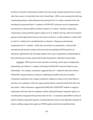 143
for abuse on the part of international students who may accept volunteer positions for no reason
other than a desire to extend their time in the United States. DHS is also concerned that allowing
volunteering positions could undermine the protections for U.S. workers contained in the rule,
including the requirement that F-1 students on STEM OPT extensions receive compensation
commensurate to that provided to similarly situated U.S. workers. Similarly, disallowing
volunteering avoids potentially negative impacts on U.S. students who may otherwise be denied
paying research opportunities because universities, professors, or other employers would be able
to retain F-1 student(s) for extended periods as volunteers. Requiring commensurate
compensation for F-1 students—which does not include no compensation—protects both
international and domestic students and ensures that the qualifying STEM positions are
substantive opportunities that will equip students with a more comprehensive understanding of
their selected areas of study and provide broader functionality within their chosen fields.
Comment. DHS received several comments concerning various types of employment
relationships and whether F-1 students could request STEM OPT extensions based on such
relationships. For example, commenters suggested that an F-1 student be allowed to obtain a
STEM OPT extension based on a business established and staffed solely by the student.
Commenters stated that such a change would allow students to remain in the United States to
start their own companies, while also improving their ability to directly benefit from their own
innovations. Other commenters suggested that DHS allow STEM OPT students to engage in
employment with more than two employers and be employed through a temporary agency or a
consulting firm arrangement that provides labor for hire. A commenter asked DHS to clarify its
position relating to placement agencies, asserting that there may be some legitimate situations in
which a staffing company that supervises STEM students should not be prohibited from
 