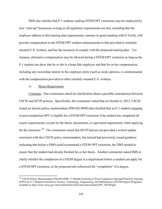 145
DHS also clarifies that F-1 students seeking STEM OPT extensions may be employed by
new “start-up” businesses so long as all regulatory requirements are met, including that the
employer adheres to the training plan requirements, remains in good standing with E-Verify, will
provide compensation to the STEM OPT student commensurate to that provided to similarly
situated U.S. workers, and has the resources to comply with the proposed training plan. For
instance, alternative compensation may be allowed during a STEM OPT extension as long as the
F-1 student can show that he or she is a bona fide employee and that his or her compensation,
including any ownership interest in the employer entity (such as stock options), is commensurate
with the compensation provided to other similarly situated U.S. workers.
vi. Thesis Requirement
Comment. One commenter asked for clarification about a possible contradiction between
USCIS and SEVP policies. Specifically, the commenter stated that on October 6, 2013, USCIS
issued an interim policy memorandum (PM 602-0090) that clarified that an F-1 student engaging
in post-completion OPT is eligible for a STEM OPT extension if the student has completed all
course requirements, except for the thesis, dissertation, or equivalent requirement, when applying
for the extension.102
The commenter noted that SEVP had not yet provided a written update
consistent with this USCIS policy memorandum, but instead had previously issued guidance
indicating that before a DSO could recommend a STEM OPT extension, the DSO needed to
ensure that the student had already finished his or her thesis. Another commenter asked DHS to
clarify whether the completion of a STEM degree is a requirement before a student can apply for
a STEM OPT extension, as the proposed rule referenced the “completion” of a degree.
102
USCIS Policy Memorandum PM-602-0090, 17-Month Extension of Post-Completion Optional Practical Training
(OPT) for F-1 Students Enrolled in Science, Technology, Engineering, and Mathematics (STEM) Degree Programs,
available at http://www.uscis.gov/sites/default/files/files/nativedocuments/OPT_STEM.pdf.
 