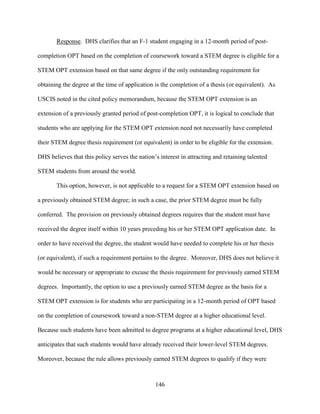 146
Response. DHS clarifies that an F-1 student engaging in a 12-month period of post-
completion OPT based on the completion of coursework toward a STEM degree is eligible for a
STEM OPT extension based on that same degree if the only outstanding requirement for
obtaining the degree at the time of application is the completion of a thesis (or equivalent). As
USCIS noted in the cited policy memorandum, because the STEM OPT extension is an
extension of a previously granted period of post-completion OPT, it is logical to conclude that
students who are applying for the STEM OPT extension need not necessarily have completed
their STEM degree thesis requirement (or equivalent) in order to be eligible for the extension.
DHS believes that this policy serves the nation’s interest in attracting and retaining talented
STEM students from around the world.
This option, however, is not applicable to a request for a STEM OPT extension based on
a previously obtained STEM degree; in such a case, the prior STEM degree must be fully
conferred. The provision on previously obtained degrees requires that the student must have
received the degree itself within 10 years preceding his or her STEM OPT application date. In
order to have received the degree, the student would have needed to complete his or her thesis
(or equivalent), if such a requirement pertains to the degree. Moreover, DHS does not believe it
would be necessary or appropriate to excuse the thesis requirement for previously earned STEM
degrees. Importantly, the option to use a previously earned STEM degree as the basis for a
STEM OPT extension is for students who are participating in a 12-month period of OPT based
on the completion of coursework toward a non-STEM degree at a higher educational level.
Because such students have been admitted to degree programs at a higher educational level, DHS
anticipates that such students would have already received their lower-level STEM degrees.
Moreover, because the rule allows previously earned STEM degrees to qualify if they were
 