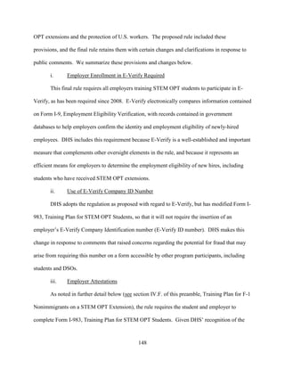 148
OPT extensions and the protection of U.S. workers. The proposed rule included these
provisions, and the final rule retains them with certain changes and clarifications in response to
public comments. We summarize these provisions and changes below.
i. Employer Enrollment in E-Verify Required
This final rule requires all employers training STEM OPT students to participate in E-
Verify, as has been required since 2008. E-Verify electronically compares information contained
on Form I-9, Employment Eligibility Verification, with records contained in government
databases to help employers confirm the identity and employment eligibility of newly-hired
employees. DHS includes this requirement because E-Verify is a well-established and important
measure that complements other oversight elements in the rule, and because it represents an
efficient means for employers to determine the employment eligibility of new hires, including
students who have received STEM OPT extensions.
ii. Use of E-Verify Company ID Number
DHS adopts the regulation as proposed with regard to E-Verify, but has modified Form I-
983, Training Plan for STEM OPT Students, so that it will not require the insertion of an
employer’s E-Verify Company Identification number (E-Verify ID number). DHS makes this
change in response to comments that raised concerns regarding the potential for fraud that may
arise from requiring this number on a form accessible by other program participants, including
students and DSOs.
iii. Employer Attestations
As noted in further detail below (see section IV.F. of this preamble, Training Plan for F-1
Nonimmigrants on a STEM OPT Extension), the rule requires the student and employer to
complete Form I-983, Training Plan for STEM OPT Students. Given DHS’ recognition of the
 