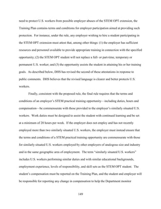 149
need to protect U.S. workers from possible employer abuses of the STEM OPT extension, the
Training Plan contains terms and conditions for employer participation aimed at providing such
protection. For instance, under the rule, any employer wishing to hire a student participating in
the STEM OPT extension must attest that, among other things: (1) the employer has sufficient
resources and personnel available to provide appropriate training in connection with the specified
opportunity; (2) the STEM OPT student will not replace a full- or part-time, temporary or
permanent U.S. worker; and (3) the opportunity assists the student in attaining his or her training
goals. As described below, DHS has revised the second of these attestations in response to
public comments. DHS believes that the revised language is clearer and better protects U.S.
workers.
Finally, consistent with the proposed rule, the final rule requires that the terms and
conditions of an employer’s STEM practical training opportunity—including duties, hours and
compensation—be commensurate with those provided to the employer’s similarly situated U.S.
workers. Work duties must be designed to assist the student with continued learning and be set
at a minimum of 20 hours per week. If the employer does not employ and has not recently
employed more than two similarly situated U.S. workers, the employer must instead ensure that
the terms and conditions of a STEM practical training opportunity are commensurate with those
for similarly situated U.S. workers employed by other employers of analogous size and industry
and in the same geographic area of employment. The term “similarly situated U.S. workers”
includes U.S. workers performing similar duties and with similar educational backgrounds,
employment experience, levels of responsibility, and skill sets as the STEM OPT student. The
student’s compensation must be reported on the Training Plan, and the student and employer will
be responsible for reporting any change in compensation to help the Department monitor
 