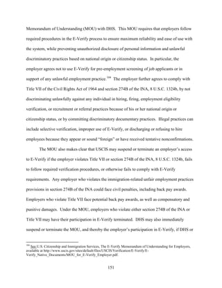 151
Memorandum of Understanding (MOU) with DHS. This MOU requires that employers follow
required procedures in the E-Verify process to ensure maximum reliability and ease of use with
the system, while preventing unauthorized disclosure of personal information and unlawful
discriminatory practices based on national origin or citizenship status. In particular, the
employer agrees not to use E-Verify for pre-employment screening of job applicants or in
support of any unlawful employment practice.104
The employer further agrees to comply with
Title VII of the Civil Rights Act of 1964 and section 274B of the INA, 8 U.S.C. 1324b, by not
discriminating unlawfully against any individual in hiring, firing, employment eligibility
verification, or recruitment or referral practices because of his or her national origin or
citizenship status, or by committing discriminatory documentary practices. Illegal practices can
include selective verification, improper use of E-Verify, or discharging or refusing to hire
employees because they appear or sound “foreign” or have received tentative nonconfirmations.
The MOU also makes clear that USCIS may suspend or terminate an employer’s access
to E-Verify if the employer violates Title VII or section 274B of the INA, 8 U.S.C. 1324b, fails
to follow required verification procedures, or otherwise fails to comply with E-Verify
requirements. Any employer who violates the immigration-related unfair employment practices
provisions in section 274B of the INA could face civil penalties, including back pay awards.
Employers who violate Title VII face potential back pay awards, as well as compensatory and
punitive damages. Under the MOU, employers who violate either section 274B of the INA or
Title VII may have their participation in E-Verify terminated. DHS may also immediately
suspend or terminate the MOU, and thereby the employer’s participation in E-Verify, if DHS or
104
See U.S. Citizenship and Immigration Services, The E-Verify Memorandum of Understanding for Employers,
available at http://www.uscis.gov/sites/default/files/USCIS/Verification/E-Verify/E-
Verify_Native_Documents/MOU_for_E-Verify_Employer.pdf.
 