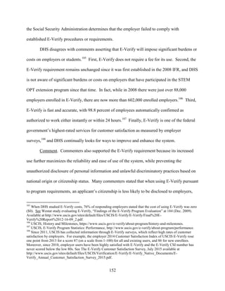 152
the Social Security Administration determines that the employer failed to comply with
established E-Verify procedures or requirements.
DHS disagrees with comments asserting that E-Verify will impose significant burdens or
costs on employers or students.105
First, E-Verify does not require a fee for its use. Second, the
E-Verify requirement remains unchanged since it was first established in the 2008 IFR, and DHS
is not aware of significant burdens or costs on employers that have participated in the STEM
OPT extension program since that time. In fact, while in 2008 there were just over 88,000
employers enrolled in E-Verify, there are now more than 602,000 enrolled employers.106
Third,
E-Verify is fast and accurate, with 98.8 percent of employees automatically confirmed as
authorized to work either instantly or within 24 hours.107
Finally, E-Verify is one of the federal
government’s highest-rated services for customer satisfaction as measured by employer
surveys,108
and DHS continually looks for ways to improve and enhance the system.
Comment. Commenters also supported the E-Verify requirement because its increased
use further maximizes the reliability and ease of use of the system, while preventing the
unauthorized disclosure of personal information and unlawful discriminatory practices based on
national origin or citizenship status. Many commenters stated that when using E-Verify pursuant
to program requirements, an applicant’s citizenship is less likely to be disclosed to employers,
105
When DHS studied E-Verify costs, 76% of responding employers stated that the cost of using E-Verify was zero
($0). See Westat study evaluating E-Verify, “Findings of the E-Verify Program Evaluation” at 184 (Dec. 2009).
Available at http://www.uscis.gov/sites/default/files/USCIS/E-Verify/E-Verify/Final%20E-
Verify%20Report%2012-16-09_2.pdf.
106
USCIS, History and Milestones, https://www.uscis.gov/e-verify/about-program/history-and-milestones.
107
USCIS, E-Verify Program Statistics: Performance, http://www.uscis.gov/e-verify/about-program/performance.
108
Since 2011, USCIS has collected information through E-Verify surveys, which reflect high rates of customer
satisfaction by employers. For example, the employer 2014 Customer Satisfaction Index of USCIS E-Verify rose
one point from 2013 for a score 87 (on a scale from 1-100) for all and existing users, and 86 for new enrollees.
Moreover, since 2010, employer users have been highly satisfied with E-Verify and the E-Verify CSI number has
never scored below the low 80s. See The E-Verify Customer Satisfaction Survey, July 2015 available at
http://www.uscis.gov/sites/default/files/USCIS/Verification/E-Verify/E-Verify_Native_Documents/E-
Verify_Annual_Customer_Satisfaction_Survey_2015.pdf.
 