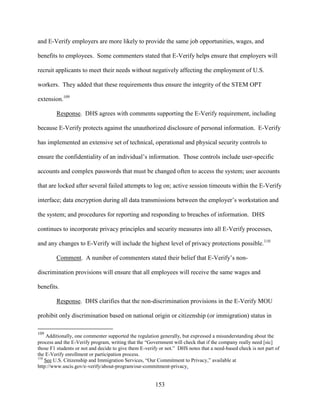 153
and E-Verify employers are more likely to provide the same job opportunities, wages, and
benefits to employees. Some commenters stated that E-Verify helps ensure that employers will
recruit applicants to meet their needs without negatively affecting the employment of U.S.
workers. They added that these requirements thus ensure the integrity of the STEM OPT
extension.109
Response. DHS agrees with comments supporting the E-Verify requirement, including
because E-Verify protects against the unauthorized disclosure of personal information. E-Verify
has implemented an extensive set of technical, operational and physical security controls to
ensure the confidentiality of an individual’s information. Those controls include user-specific
accounts and complex passwords that must be changed often to access the system; user accounts
that are locked after several failed attempts to log on; active session timeouts within the E-Verify
interface; data encryption during all data transmissions between the employer’s workstation and
the system; and procedures for reporting and responding to breaches of information. DHS
continues to incorporate privacy principles and security measures into all E-Verify processes,
and any changes to E-Verify will include the highest level of privacy protections possible.110
Comment. A number of commenters stated their belief that E-Verify’s non-
discrimination provisions will ensure that all employees will receive the same wages and
benefits.
Response. DHS clarifies that the non-discrimination provisions in the E-Verify MOU
prohibit only discrimination based on national origin or citizenship (or immigration) status in
109
Additionally, one commenter supported the regulation generally, but expressed a misunderstanding about the
process and the E-Verify program, writing that the “Government will check that if the company really need [sic]
those F1 students or not and decide to give them E-verify or not.” DHS notes that a need-based check is not part of
the E-Verify enrollment or participation process.
110
See U.S. Citizenship and Immigration Services, “Our Commitment to Privacy,” available at
http://www.uscis.gov/e-verify/about-program/our-commitment-privacy.
 
