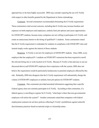 155
approach has so far been highly successful. DHS may consider requiring the use of E-Verify
with respect to other benefits granted by the Department in future rulemakings.
Comment. Several commenters recommended eliminating the E-Verify requirement.
These commenters cited several concerns, including that E-Verify may increase burdens and
expenses on both employers and employees; unfairly limit job options and career opportunities
for STEM OPT students, because many companies are not willing to participate in E-Verify; and
create an unnecessary barrier to the hiring of qualified F-1 students. Some commenters stated
that the E-Verify requirement is redundant for students in compliance with STEM OPT rules and
instead simply works against the interest of those students.
Response. E-Verify is not new for employers of STEM OPT students. Since 2008, every
employer that has employed F-1 students on STEM OPT extensions has been required to enroll
the relevant hiring site or work location in E-Verify. Because E-Verify is fast and easy to use (as
discussed above) and STEM OPT employers have experience with the system, DHS does not
believe the requirement would be particularly burdensome to potential employers affected by this
rule. Relatedly, DHS also disagrees that the E-Verify requirement will substantially change the
volume of STEM OPT employers or unfairly limit job options for STEM OPT students.
Comment. One commenter provided anecdotal information suggesting that a specific
Federal agency does not currently participate in E-Verify. According to that commenter, if a
federal agency is unwilling to register for E-Verify, “what hope is there that non-governmental
employers will utilize the system?” Another commenter stated that companies with federal
employment contracts do not have policies reflecting E-Verify’s prohibitions against unlawful
discriminatory practices based on national origin or citizenship status.
 