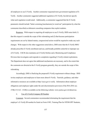 157
all employers to use E-Verify. Another commenter requested more government regulation of E-
Verify. Another commenter suggested additional regulation of E-Verify, but did not specify
what such regulation would entail. Additionally, a commenter suggested that the E-Verify
parameters should include “better screening [mechanisms] to weed out” participation by what the
commenter described as dishonest consulting companies that exploit students.
Response. With respect to requiring all employers to use E-Verify, DHS notes both (1)
that this request is outside the scope of this rulemaking and (2) that because participation
requirements are set by federal statute, congressional action would be required to make any such
changes. With respect to the other suggestions noted above, DHS notes that the E-Verify MOU
already prescribes E-Verify enrollment and use, and broadly prohibits unlawful or improper use
of E-Verify. USCIS also maintains an E-Verify Hotline and a Monitoring and Compliance
Division that investigates and responds to complaints regarding E-Verify-related exploitation.
The Department does not agree that additional mechanisms are necessary, and to the extent that
the comments are directed at the E-Verify program generally, they are outside the scope of this
rulemaking.
Accordingly, DHS is finalizing the proposed E-Verify requirement without change. DHS
invites employers and employees to learn more about E-Verify. Tutorials, guidance, and other
informative resources are available at http://uscis.gov/e-verify. Information about employer
obligations and employee rights under the anti-discrimination provision of the INA (INA sec.
274B, 8 U.S.C. 1324b) is available on the following website: www.justice.gov/crt/about/osc.
ii. Use of E-Verify Company ID Number
Comment. Several commenters recommended eliminating the requirement that the
employer’s E-Verify ID number be listed on Form I-983, Training Plan for STEM OPT Students,
 